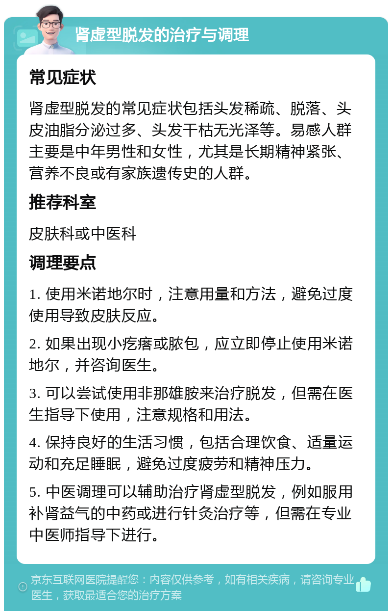 肾虚型脱发的治疗与调理 常见症状 肾虚型脱发的常见症状包括头发稀疏、脱落、头皮油脂分泌过多、头发干枯无光泽等。易感人群主要是中年男性和女性，尤其是长期精神紧张、营养不良或有家族遗传史的人群。 推荐科室 皮肤科或中医科 调理要点 1. 使用米诺地尔时，注意用量和方法，避免过度使用导致皮肤反应。 2. 如果出现小疙瘩或脓包，应立即停止使用米诺地尔，并咨询医生。 3. 可以尝试使用非那雄胺来治疗脱发，但需在医生指导下使用，注意规格和用法。 4. 保持良好的生活习惯，包括合理饮食、适量运动和充足睡眠，避免过度疲劳和精神压力。 5. 中医调理可以辅助治疗肾虚型脱发，例如服用补肾益气的中药或进行针灸治疗等，但需在专业中医师指导下进行。