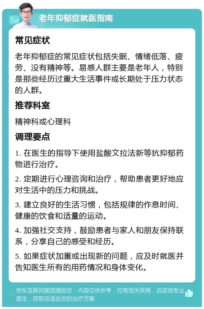 老年抑郁症就医指南 常见症状 老年抑郁症的常见症状包括失眠、情绪低落、疲劳、没有精神等。易感人群主要是老年人，特别是那些经历过重大生活事件或长期处于压力状态的人群。 推荐科室 精神科或心理科 调理要点 1. 在医生的指导下使用盐酸文拉法新等抗抑郁药物进行治疗。 2. 定期进行心理咨询和治疗，帮助患者更好地应对生活中的压力和挑战。 3. 建立良好的生活习惯，包括规律的作息时间、健康的饮食和适量的运动。 4. 加强社交支持，鼓励患者与家人和朋友保持联系，分享自己的感受和经历。 5. 如果症状加重或出现新的问题，应及时就医并告知医生所有的用药情况和身体变化。