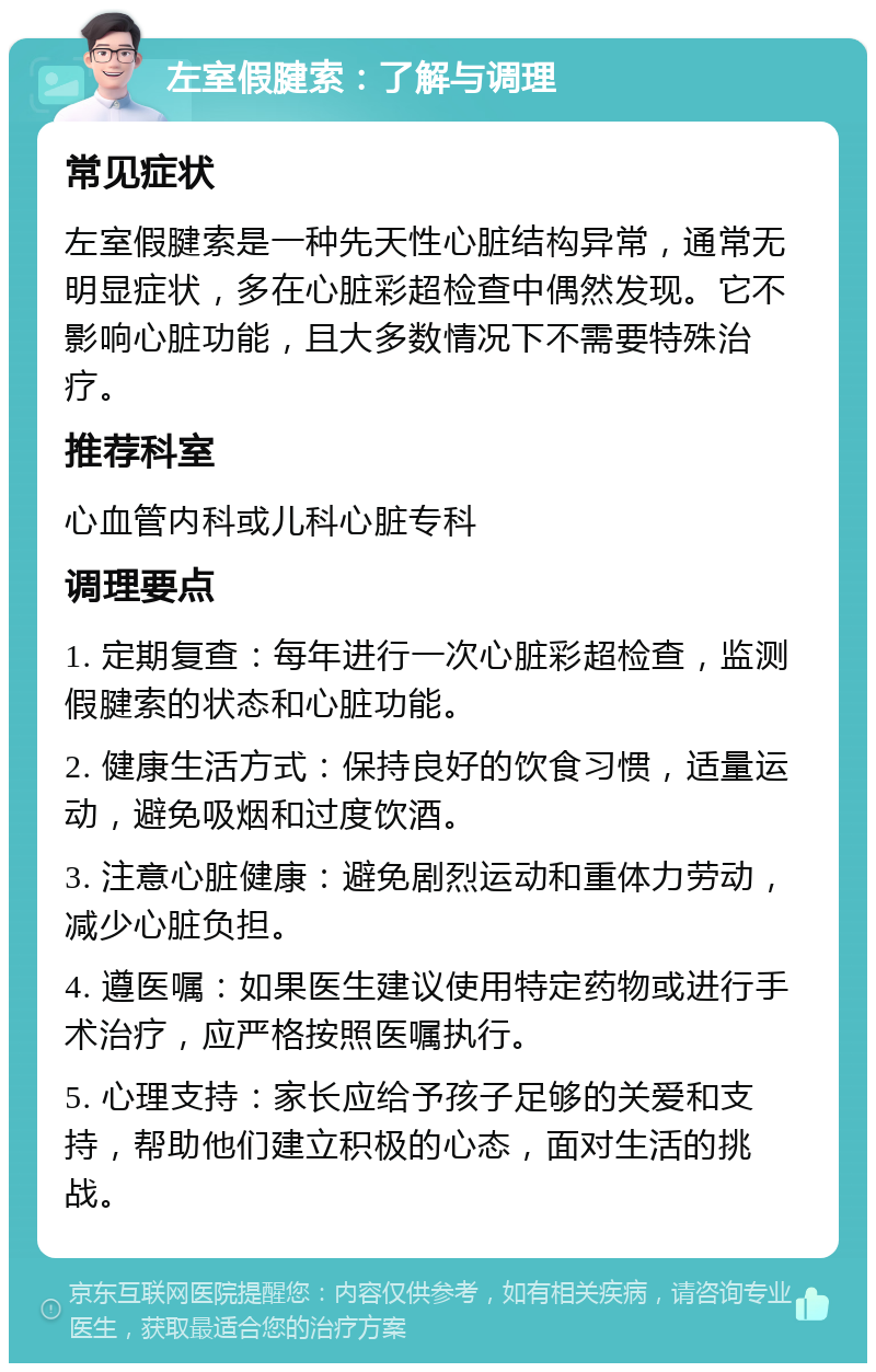 左室假腱索：了解与调理 常见症状 左室假腱索是一种先天性心脏结构异常，通常无明显症状，多在心脏彩超检查中偶然发现。它不影响心脏功能，且大多数情况下不需要特殊治疗。 推荐科室 心血管内科或儿科心脏专科 调理要点 1. 定期复查：每年进行一次心脏彩超检查，监测假腱索的状态和心脏功能。 2. 健康生活方式：保持良好的饮食习惯，适量运动，避免吸烟和过度饮酒。 3. 注意心脏健康：避免剧烈运动和重体力劳动，减少心脏负担。 4. 遵医嘱：如果医生建议使用特定药物或进行手术治疗，应严格按照医嘱执行。 5. 心理支持：家长应给予孩子足够的关爱和支持，帮助他们建立积极的心态，面对生活的挑战。