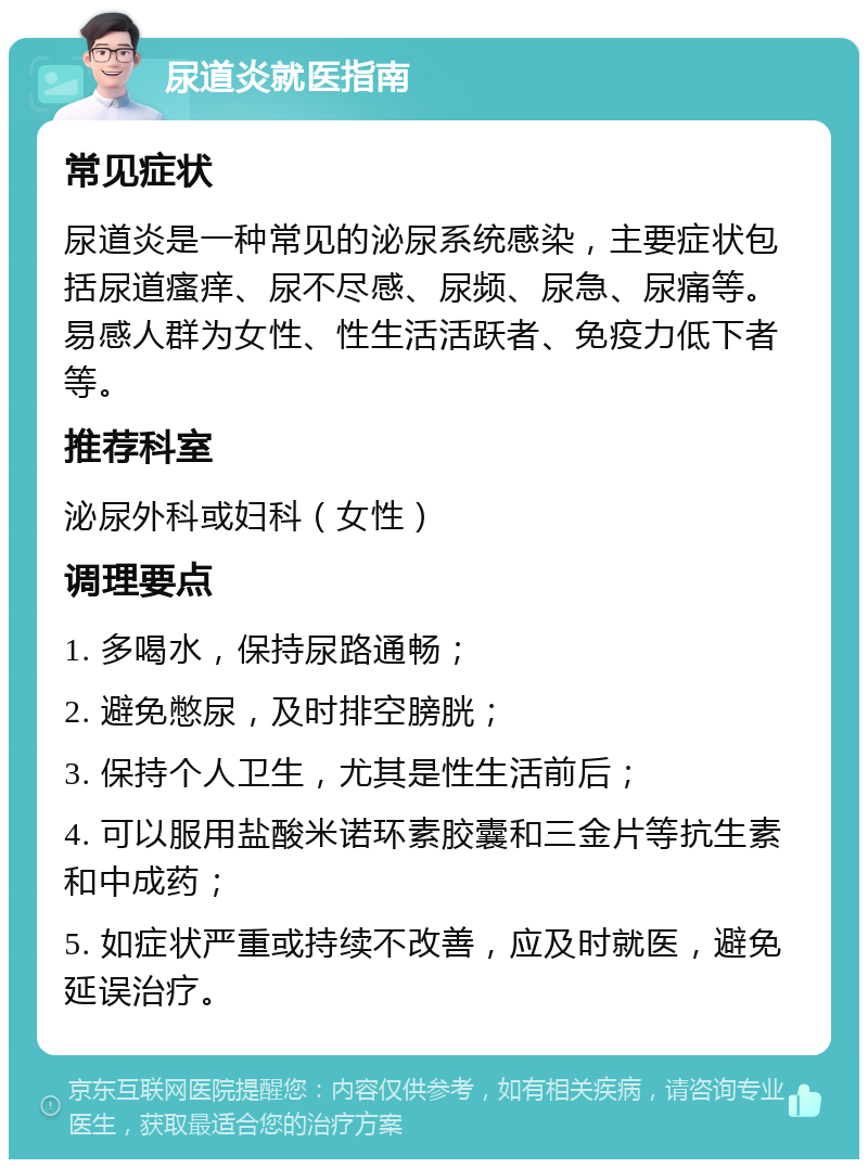 尿道炎就医指南 常见症状 尿道炎是一种常见的泌尿系统感染，主要症状包括尿道瘙痒、尿不尽感、尿频、尿急、尿痛等。易感人群为女性、性生活活跃者、免疫力低下者等。 推荐科室 泌尿外科或妇科（女性） 调理要点 1. 多喝水，保持尿路通畅； 2. 避免憋尿，及时排空膀胱； 3. 保持个人卫生，尤其是性生活前后； 4. 可以服用盐酸米诺环素胶囊和三金片等抗生素和中成药； 5. 如症状严重或持续不改善，应及时就医，避免延误治疗。