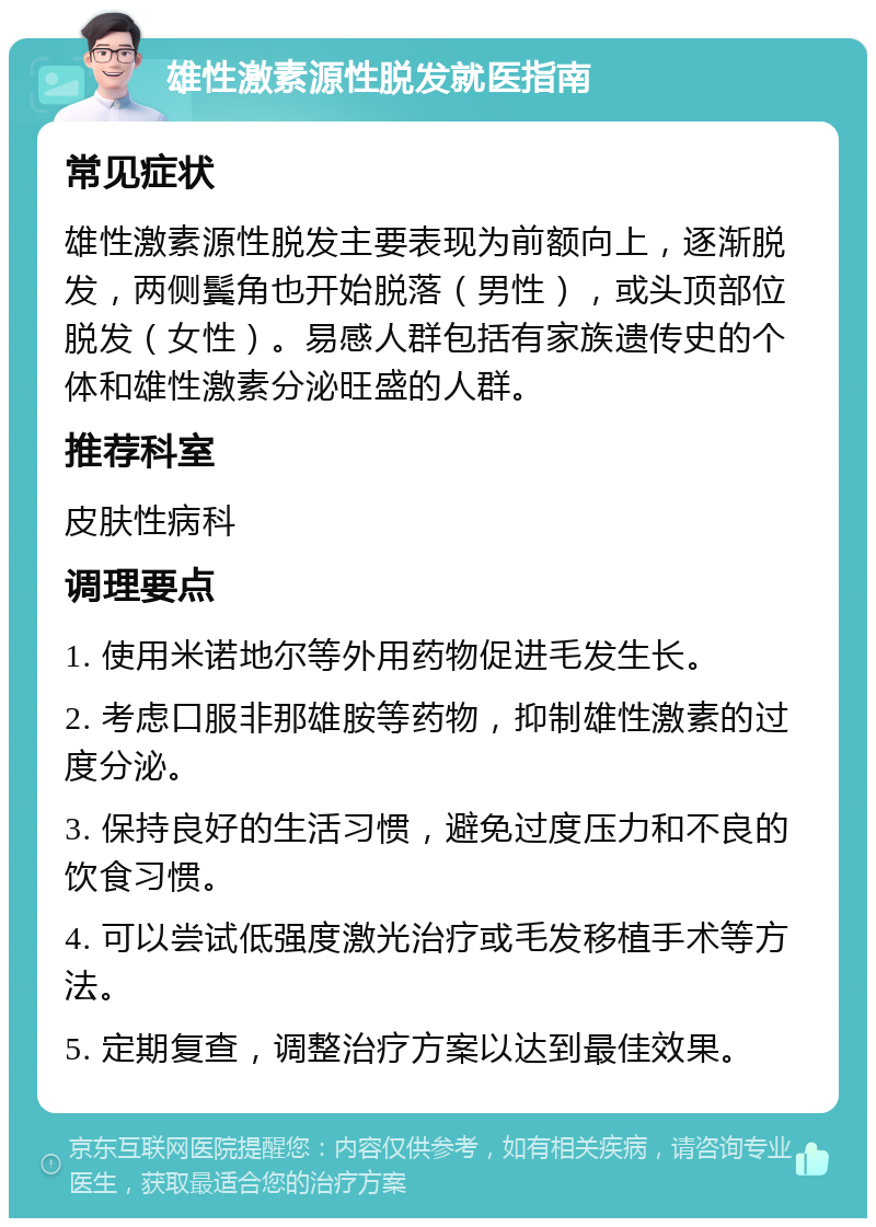 雄性激素源性脱发就医指南 常见症状 雄性激素源性脱发主要表现为前额向上，逐渐脱发，两侧鬓角也开始脱落（男性），或头顶部位脱发（女性）。易感人群包括有家族遗传史的个体和雄性激素分泌旺盛的人群。 推荐科室 皮肤性病科 调理要点 1. 使用米诺地尔等外用药物促进毛发生长。 2. 考虑口服非那雄胺等药物，抑制雄性激素的过度分泌。 3. 保持良好的生活习惯，避免过度压力和不良的饮食习惯。 4. 可以尝试低强度激光治疗或毛发移植手术等方法。 5. 定期复查，调整治疗方案以达到最佳效果。