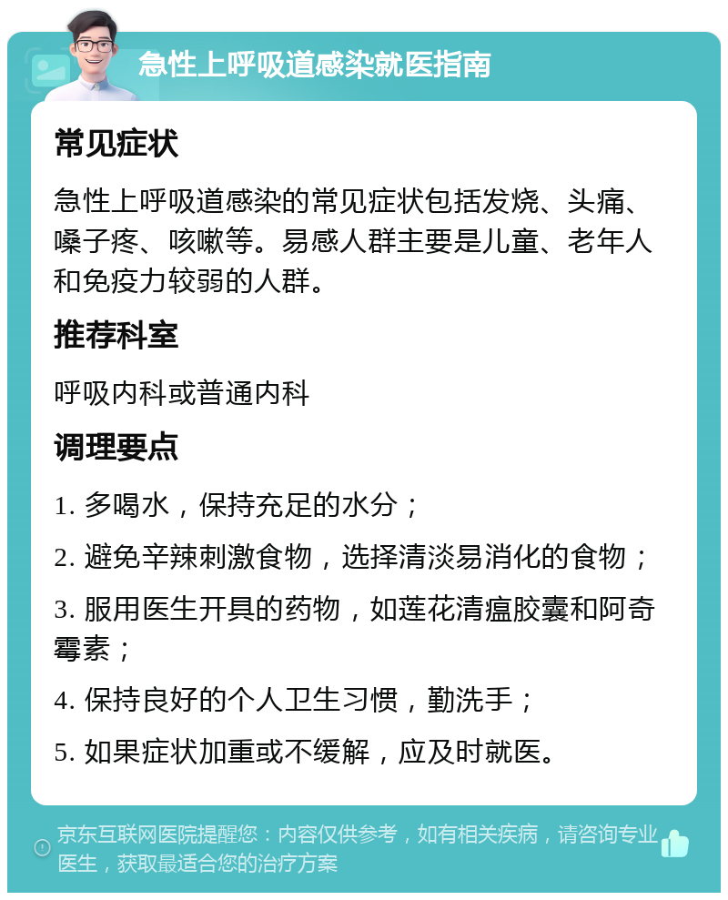 急性上呼吸道感染就医指南 常见症状 急性上呼吸道感染的常见症状包括发烧、头痛、嗓子疼、咳嗽等。易感人群主要是儿童、老年人和免疫力较弱的人群。 推荐科室 呼吸内科或普通内科 调理要点 1. 多喝水，保持充足的水分； 2. 避免辛辣刺激食物，选择清淡易消化的食物； 3. 服用医生开具的药物，如莲花清瘟胶囊和阿奇霉素； 4. 保持良好的个人卫生习惯，勤洗手； 5. 如果症状加重或不缓解，应及时就医。