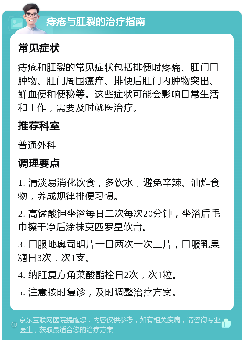 痔疮与肛裂的治疗指南 常见症状 痔疮和肛裂的常见症状包括排便时疼痛、肛门口肿物、肛门周围瘙痒、排便后肛门内肿物突出、鲜血便和便秘等。这些症状可能会影响日常生活和工作，需要及时就医治疗。 推荐科室 普通外科 调理要点 1. 清淡易消化饮食，多饮水，避免辛辣、油炸食物，养成规律排便习惯。 2. 高锰酸钾坐浴每日二次每次20分钟，坐浴后毛巾擦干净后涂抹莫匹罗星软膏。 3. 口服地奥司明片一日两次一次三片，口服乳果糖日3次，次1支。 4. 纳肛复方角菜酸酯栓日2次，次1粒。 5. 注意按时复诊，及时调整治疗方案。