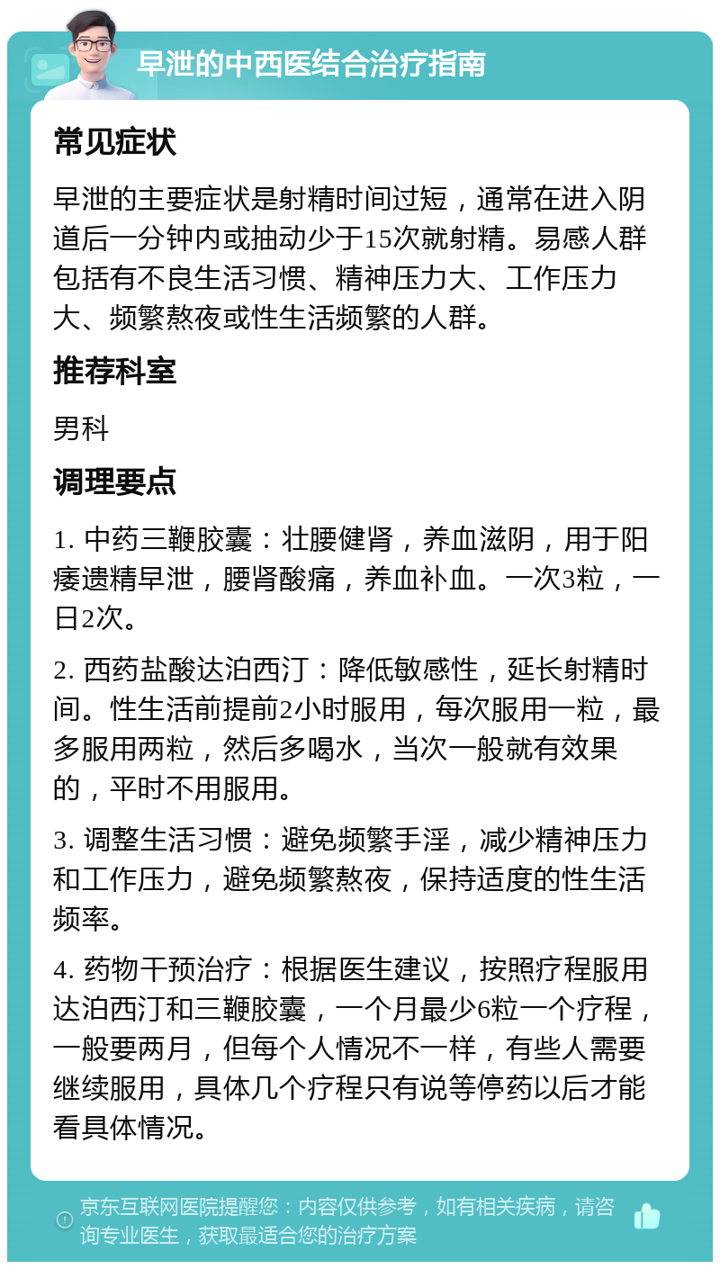 早泄的中西医结合治疗指南 常见症状 早泄的主要症状是射精时间过短，通常在进入阴道后一分钟内或抽动少于15次就射精。易感人群包括有不良生活习惯、精神压力大、工作压力大、频繁熬夜或性生活频繁的人群。 推荐科室 男科 调理要点 1. 中药三鞭胶囊：壮腰健肾，养血滋阴，用于阳痿遗精早泄，腰肾酸痛，养血补血。一次3粒，一日2次。 2. 西药盐酸达泊西汀：降低敏感性，延长射精时间。性生活前提前2小时服用，每次服用一粒，最多服用两粒，然后多喝水，当次一般就有效果的，平时不用服用。 3. 调整生活习惯：避免频繁手淫，减少精神压力和工作压力，避免频繁熬夜，保持适度的性生活频率。 4. 药物干预治疗：根据医生建议，按照疗程服用达泊西汀和三鞭胶囊，一个月最少6粒一个疗程，一般要两月，但每个人情况不一样，有些人需要继续服用，具体几个疗程只有说等停药以后才能看具体情况。