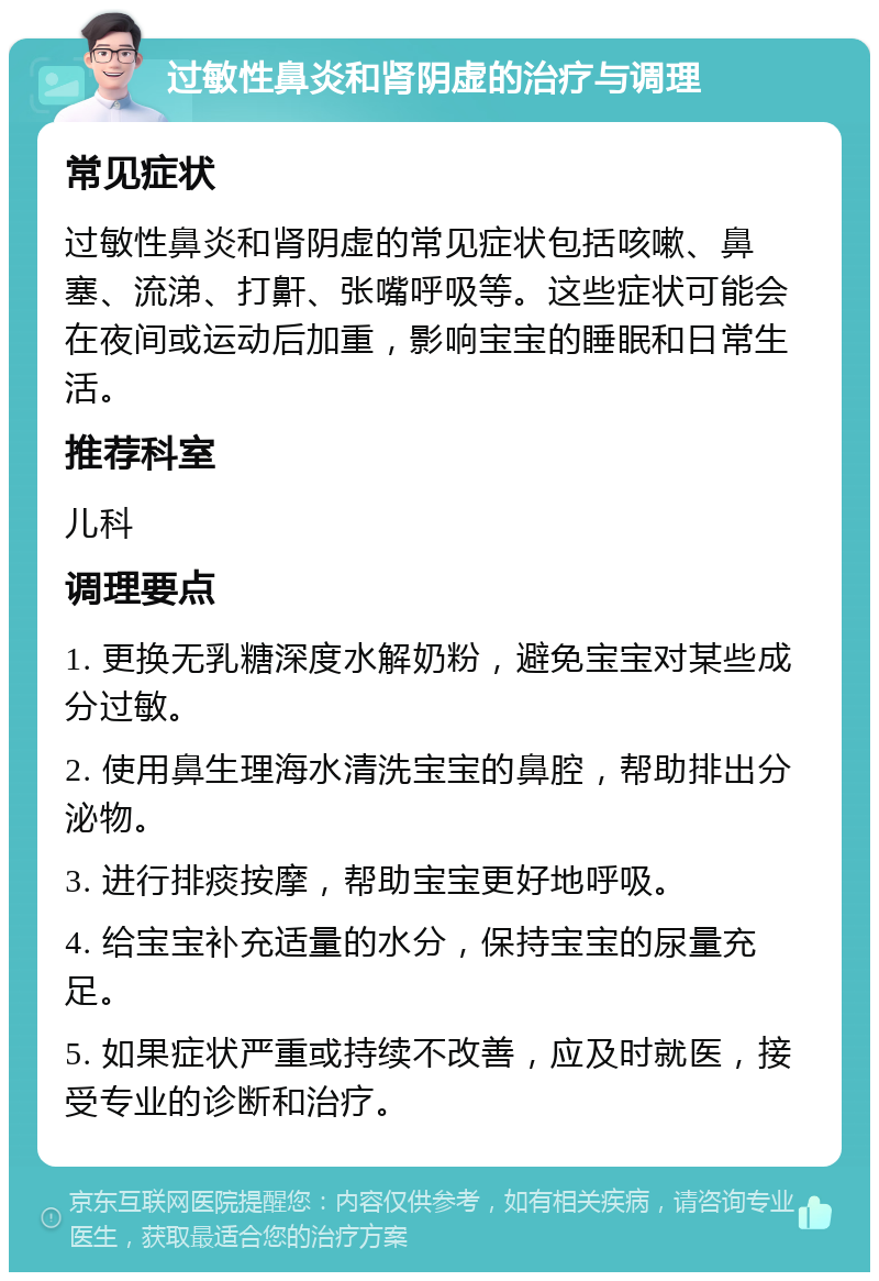 过敏性鼻炎和肾阴虚的治疗与调理 常见症状 过敏性鼻炎和肾阴虚的常见症状包括咳嗽、鼻塞、流涕、打鼾、张嘴呼吸等。这些症状可能会在夜间或运动后加重，影响宝宝的睡眠和日常生活。 推荐科室 儿科 调理要点 1. 更换无乳糖深度水解奶粉，避免宝宝对某些成分过敏。 2. 使用鼻生理海水清洗宝宝的鼻腔，帮助排出分泌物。 3. 进行排痰按摩，帮助宝宝更好地呼吸。 4. 给宝宝补充适量的水分，保持宝宝的尿量充足。 5. 如果症状严重或持续不改善，应及时就医，接受专业的诊断和治疗。