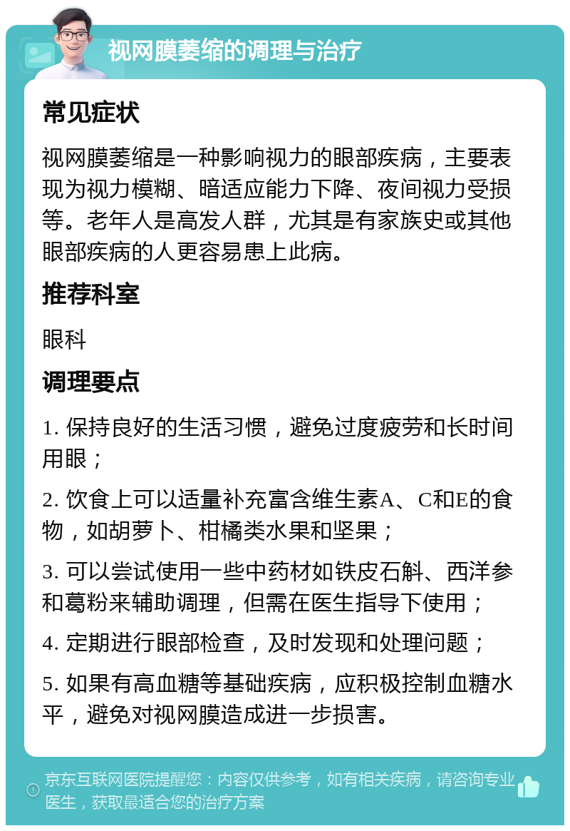 视网膜萎缩的调理与治疗 常见症状 视网膜萎缩是一种影响视力的眼部疾病，主要表现为视力模糊、暗适应能力下降、夜间视力受损等。老年人是高发人群，尤其是有家族史或其他眼部疾病的人更容易患上此病。 推荐科室 眼科 调理要点 1. 保持良好的生活习惯，避免过度疲劳和长时间用眼； 2. 饮食上可以适量补充富含维生素A、C和E的食物，如胡萝卜、柑橘类水果和坚果； 3. 可以尝试使用一些中药材如铁皮石斛、西洋参和葛粉来辅助调理，但需在医生指导下使用； 4. 定期进行眼部检查，及时发现和处理问题； 5. 如果有高血糖等基础疾病，应积极控制血糖水平，避免对视网膜造成进一步损害。