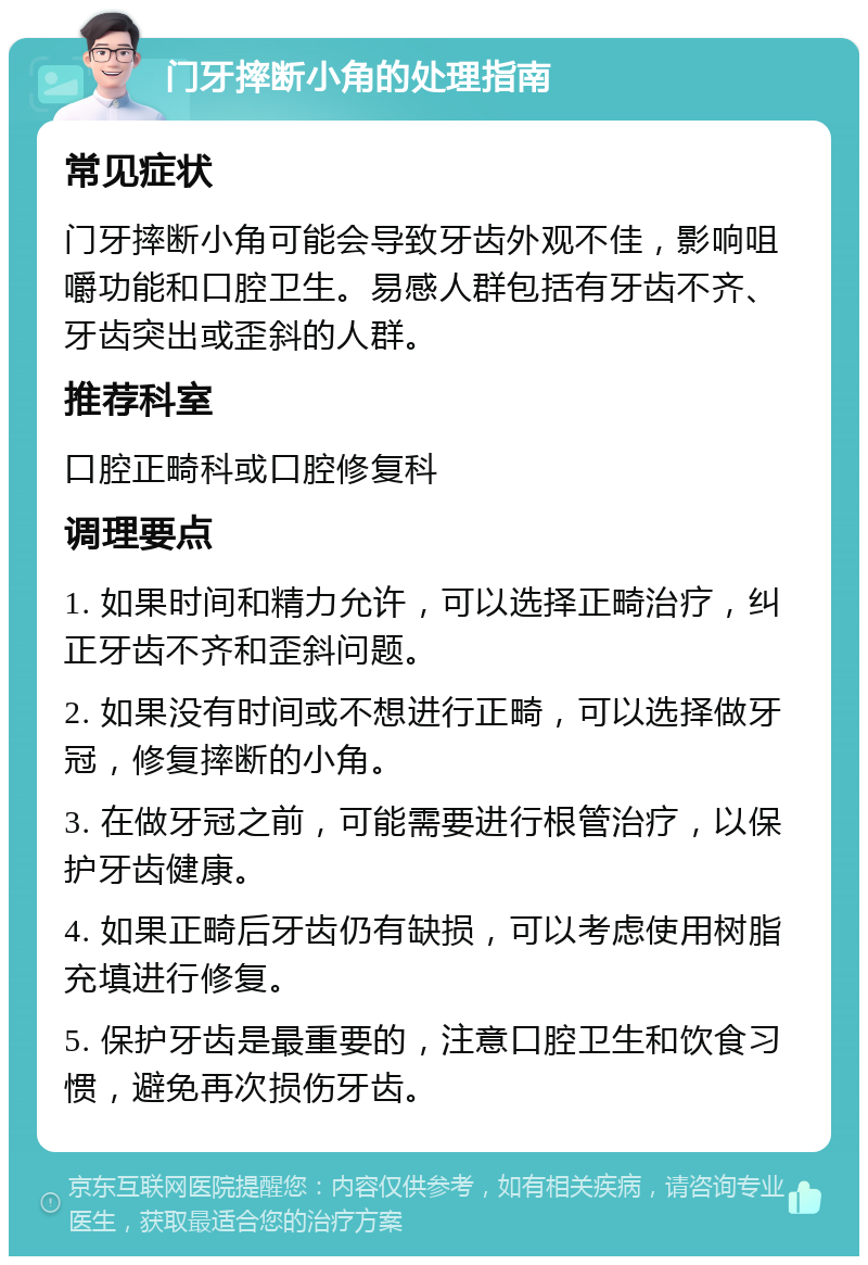 门牙摔断小角的处理指南 常见症状 门牙摔断小角可能会导致牙齿外观不佳，影响咀嚼功能和口腔卫生。易感人群包括有牙齿不齐、牙齿突出或歪斜的人群。 推荐科室 口腔正畸科或口腔修复科 调理要点 1. 如果时间和精力允许，可以选择正畸治疗，纠正牙齿不齐和歪斜问题。 2. 如果没有时间或不想进行正畸，可以选择做牙冠，修复摔断的小角。 3. 在做牙冠之前，可能需要进行根管治疗，以保护牙齿健康。 4. 如果正畸后牙齿仍有缺损，可以考虑使用树脂充填进行修复。 5. 保护牙齿是最重要的，注意口腔卫生和饮食习惯，避免再次损伤牙齿。