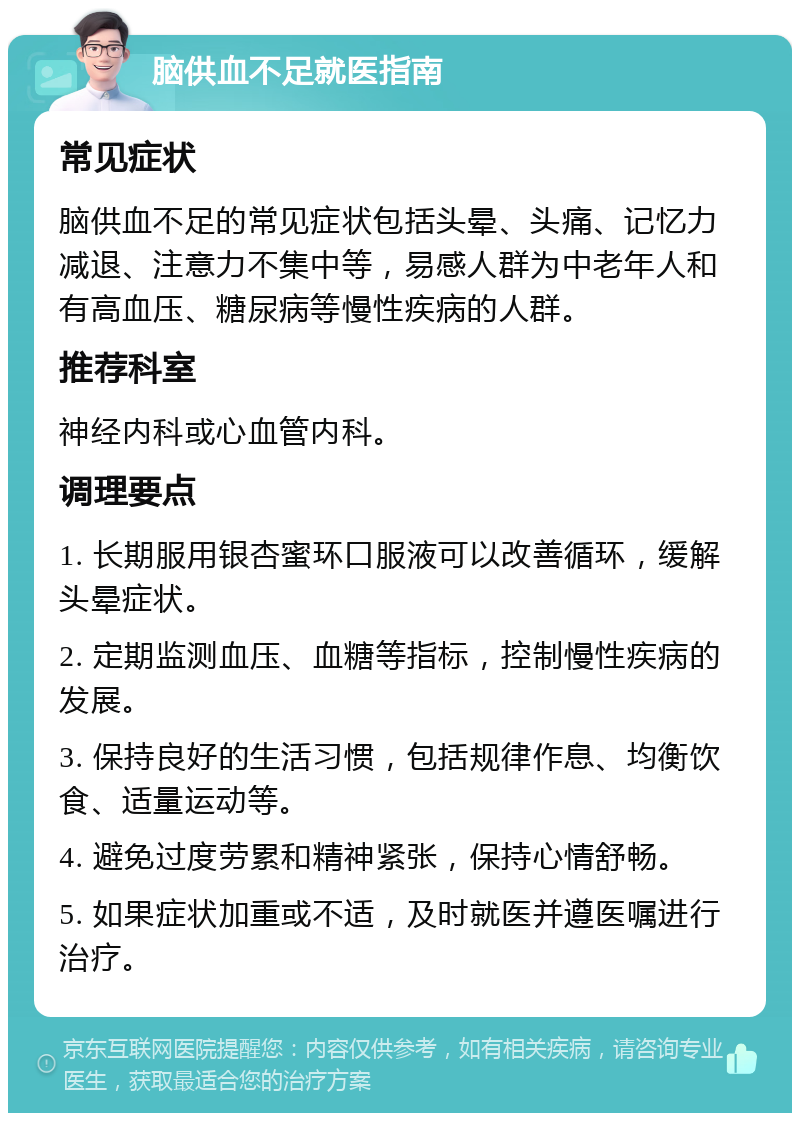 脑供血不足就医指南 常见症状 脑供血不足的常见症状包括头晕、头痛、记忆力减退、注意力不集中等，易感人群为中老年人和有高血压、糖尿病等慢性疾病的人群。 推荐科室 神经内科或心血管内科。 调理要点 1. 长期服用银杏蜜环口服液可以改善循环，缓解头晕症状。 2. 定期监测血压、血糖等指标，控制慢性疾病的发展。 3. 保持良好的生活习惯，包括规律作息、均衡饮食、适量运动等。 4. 避免过度劳累和精神紧张，保持心情舒畅。 5. 如果症状加重或不适，及时就医并遵医嘱进行治疗。