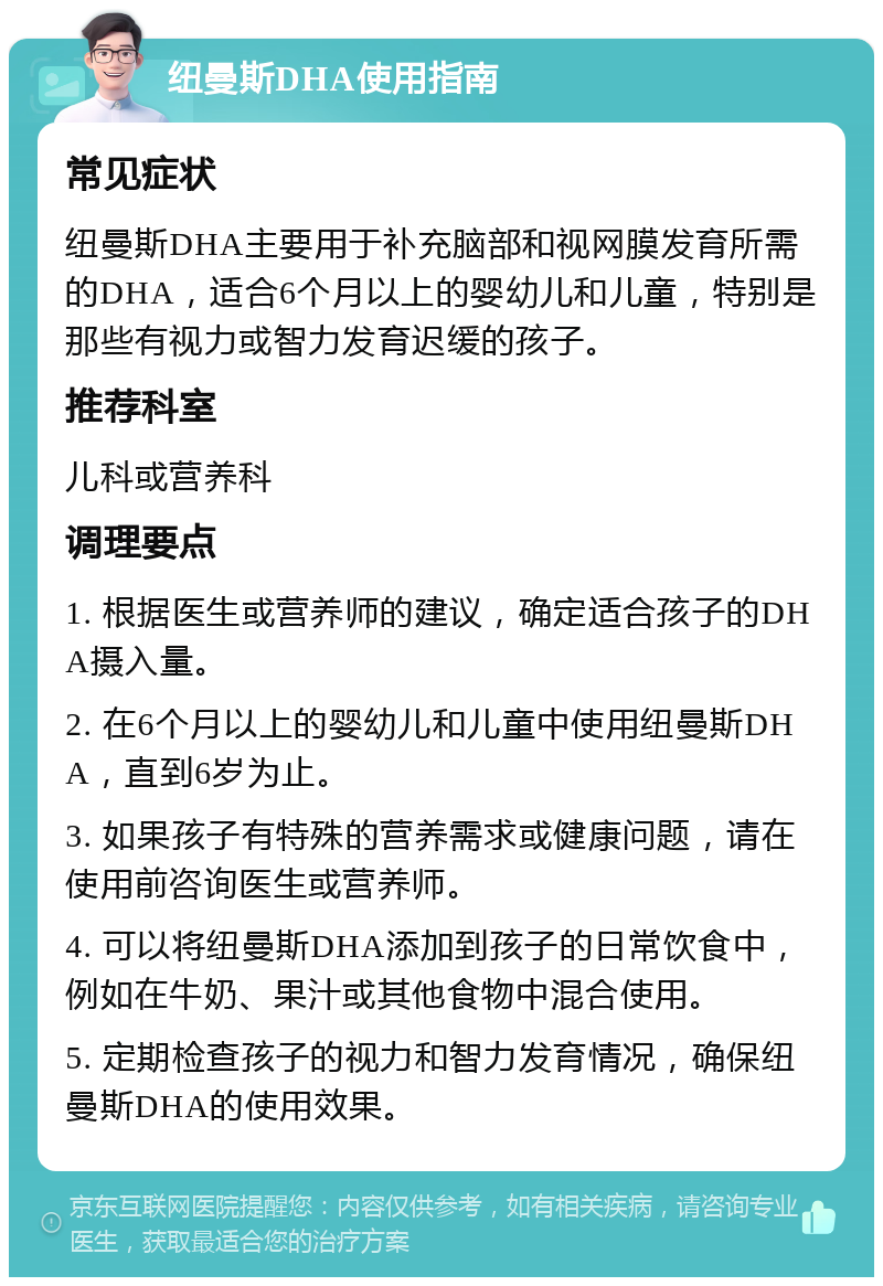 纽曼斯DHA使用指南 常见症状 纽曼斯DHA主要用于补充脑部和视网膜发育所需的DHA，适合6个月以上的婴幼儿和儿童，特别是那些有视力或智力发育迟缓的孩子。 推荐科室 儿科或营养科 调理要点 1. 根据医生或营养师的建议，确定适合孩子的DHA摄入量。 2. 在6个月以上的婴幼儿和儿童中使用纽曼斯DHA，直到6岁为止。 3. 如果孩子有特殊的营养需求或健康问题，请在使用前咨询医生或营养师。 4. 可以将纽曼斯DHA添加到孩子的日常饮食中，例如在牛奶、果汁或其他食物中混合使用。 5. 定期检查孩子的视力和智力发育情况，确保纽曼斯DHA的使用效果。