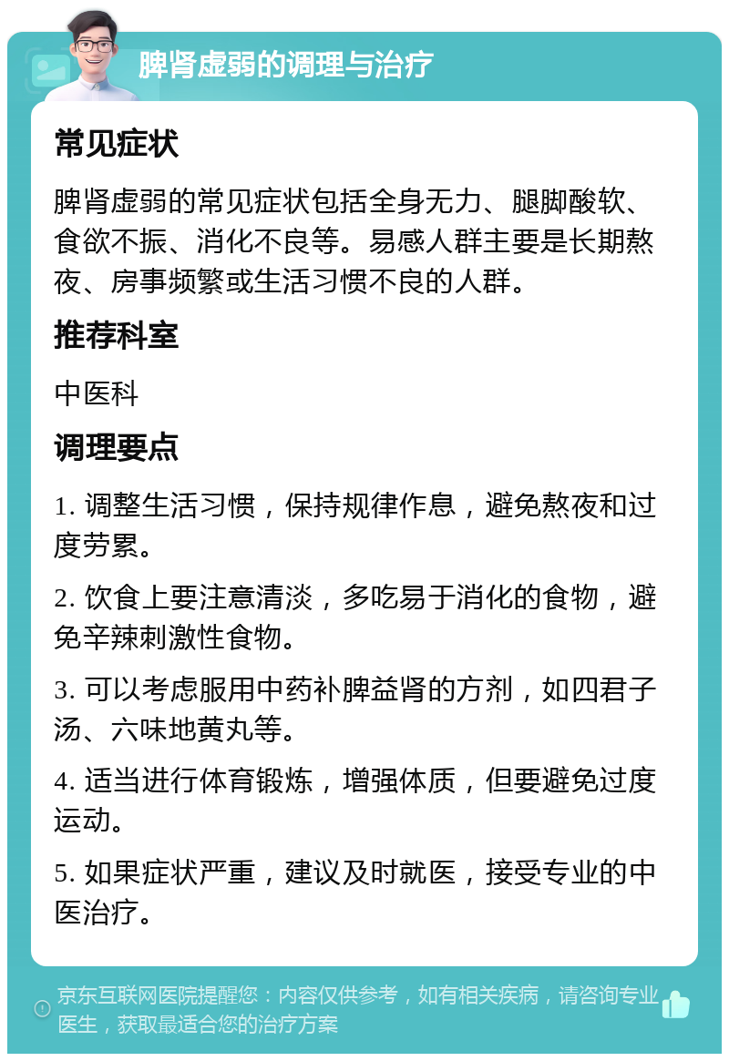 脾肾虚弱的调理与治疗 常见症状 脾肾虚弱的常见症状包括全身无力、腿脚酸软、食欲不振、消化不良等。易感人群主要是长期熬夜、房事频繁或生活习惯不良的人群。 推荐科室 中医科 调理要点 1. 调整生活习惯，保持规律作息，避免熬夜和过度劳累。 2. 饮食上要注意清淡，多吃易于消化的食物，避免辛辣刺激性食物。 3. 可以考虑服用中药补脾益肾的方剂，如四君子汤、六味地黄丸等。 4. 适当进行体育锻炼，增强体质，但要避免过度运动。 5. 如果症状严重，建议及时就医，接受专业的中医治疗。