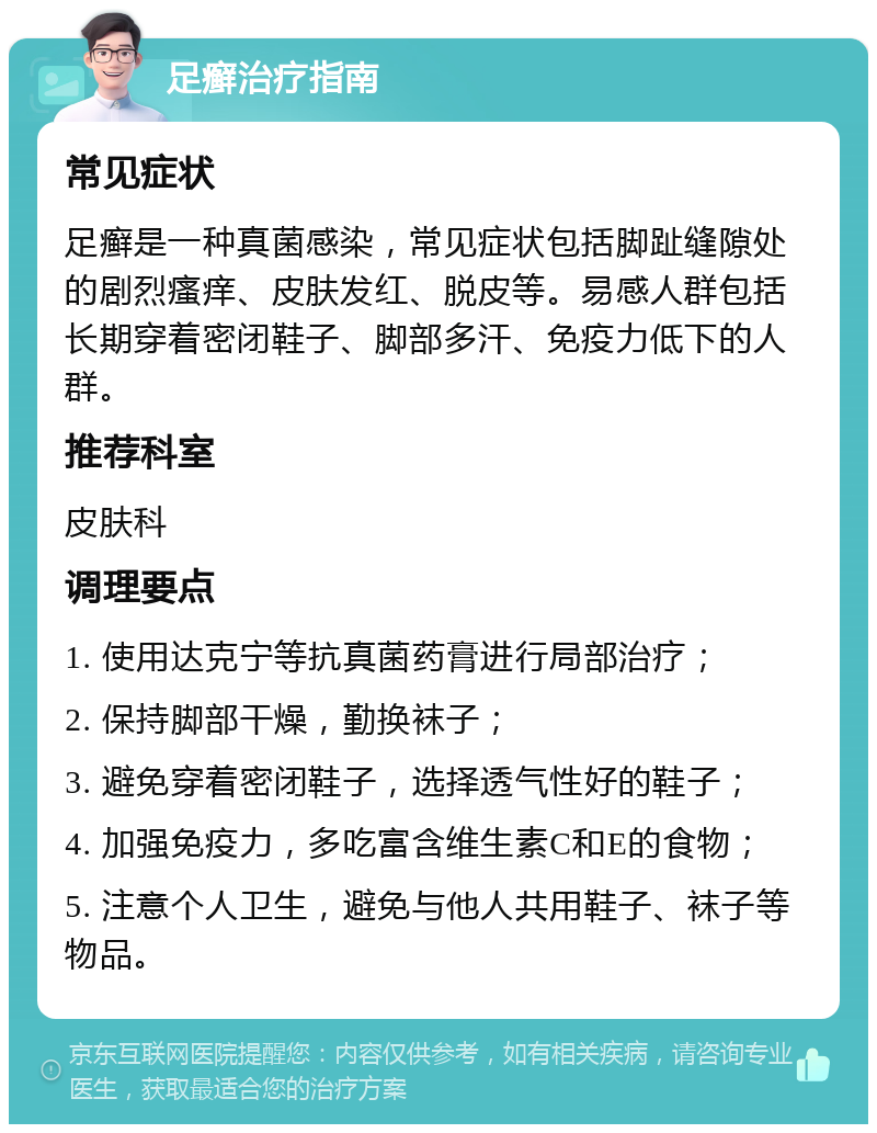 足癣治疗指南 常见症状 足癣是一种真菌感染，常见症状包括脚趾缝隙处的剧烈瘙痒、皮肤发红、脱皮等。易感人群包括长期穿着密闭鞋子、脚部多汗、免疫力低下的人群。 推荐科室 皮肤科 调理要点 1. 使用达克宁等抗真菌药膏进行局部治疗； 2. 保持脚部干燥，勤换袜子； 3. 避免穿着密闭鞋子，选择透气性好的鞋子； 4. 加强免疫力，多吃富含维生素C和E的食物； 5. 注意个人卫生，避免与他人共用鞋子、袜子等物品。