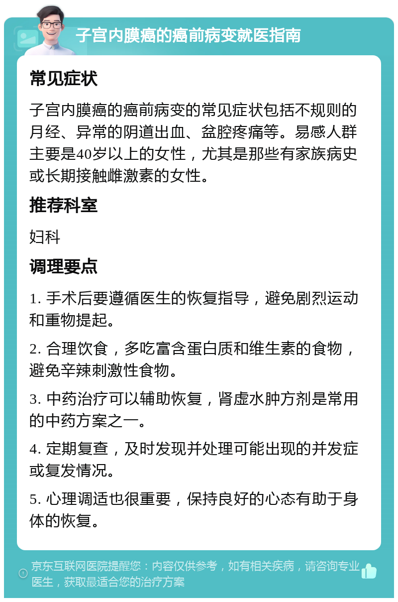 子宫内膜癌的癌前病变就医指南 常见症状 子宫内膜癌的癌前病变的常见症状包括不规则的月经、异常的阴道出血、盆腔疼痛等。易感人群主要是40岁以上的女性，尤其是那些有家族病史或长期接触雌激素的女性。 推荐科室 妇科 调理要点 1. 手术后要遵循医生的恢复指导，避免剧烈运动和重物提起。 2. 合理饮食，多吃富含蛋白质和维生素的食物，避免辛辣刺激性食物。 3. 中药治疗可以辅助恢复，肾虚水肿方剂是常用的中药方案之一。 4. 定期复查，及时发现并处理可能出现的并发症或复发情况。 5. 心理调适也很重要，保持良好的心态有助于身体的恢复。