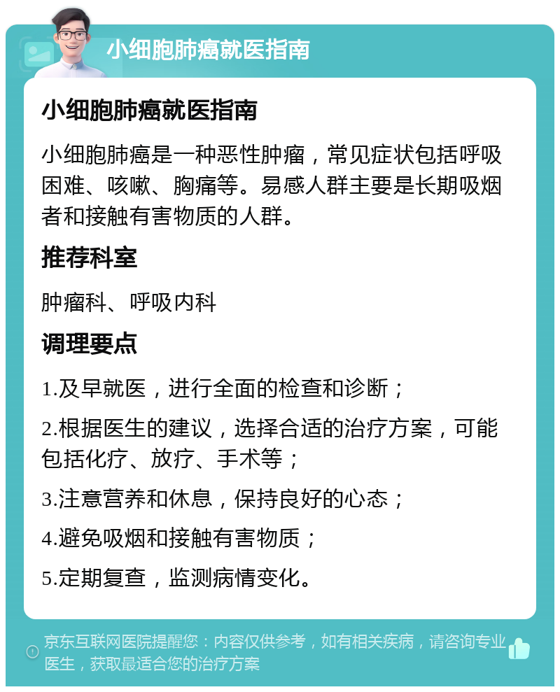 小细胞肺癌就医指南 小细胞肺癌就医指南 小细胞肺癌是一种恶性肿瘤，常见症状包括呼吸困难、咳嗽、胸痛等。易感人群主要是长期吸烟者和接触有害物质的人群。 推荐科室 肿瘤科、呼吸内科 调理要点 1.及早就医，进行全面的检查和诊断； 2.根据医生的建议，选择合适的治疗方案，可能包括化疗、放疗、手术等； 3.注意营养和休息，保持良好的心态； 4.避免吸烟和接触有害物质； 5.定期复查，监测病情变化。