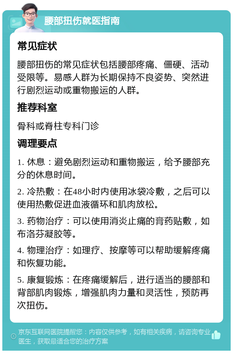 腰部扭伤就医指南 常见症状 腰部扭伤的常见症状包括腰部疼痛、僵硬、活动受限等。易感人群为长期保持不良姿势、突然进行剧烈运动或重物搬运的人群。 推荐科室 骨科或脊柱专科门诊 调理要点 1. 休息：避免剧烈运动和重物搬运，给予腰部充分的休息时间。 2. 冷热敷：在48小时内使用冰袋冷敷，之后可以使用热敷促进血液循环和肌肉放松。 3. 药物治疗：可以使用消炎止痛的膏药贴敷，如布洛芬凝胶等。 4. 物理治疗：如理疗、按摩等可以帮助缓解疼痛和恢复功能。 5. 康复锻炼：在疼痛缓解后，进行适当的腰部和背部肌肉锻炼，增强肌肉力量和灵活性，预防再次扭伤。