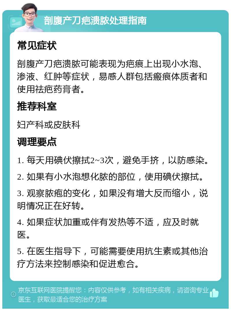 剖腹产刀疤溃脓处理指南 常见症状 剖腹产刀疤溃脓可能表现为疤痕上出现小水泡、渗液、红肿等症状，易感人群包括瘢痕体质者和使用祛疤药膏者。 推荐科室 妇产科或皮肤科 调理要点 1. 每天用碘伏擦拭2~3次，避免手挤，以防感染。 2. 如果有小水泡想化脓的部位，使用碘伏擦拭。 3. 观察脓疱的变化，如果没有增大反而缩小，说明情况正在好转。 4. 如果症状加重或伴有发热等不适，应及时就医。 5. 在医生指导下，可能需要使用抗生素或其他治疗方法来控制感染和促进愈合。