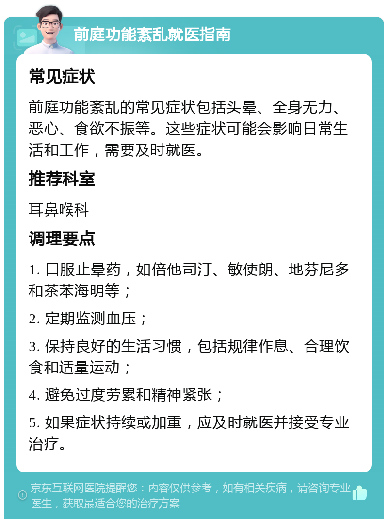 前庭功能紊乱就医指南 常见症状 前庭功能紊乱的常见症状包括头晕、全身无力、恶心、食欲不振等。这些症状可能会影响日常生活和工作，需要及时就医。 推荐科室 耳鼻喉科 调理要点 1. 口服止晕药，如倍他司汀、敏使朗、地芬尼多和茶苯海明等； 2. 定期监测血压； 3. 保持良好的生活习惯，包括规律作息、合理饮食和适量运动； 4. 避免过度劳累和精神紧张； 5. 如果症状持续或加重，应及时就医并接受专业治疗。