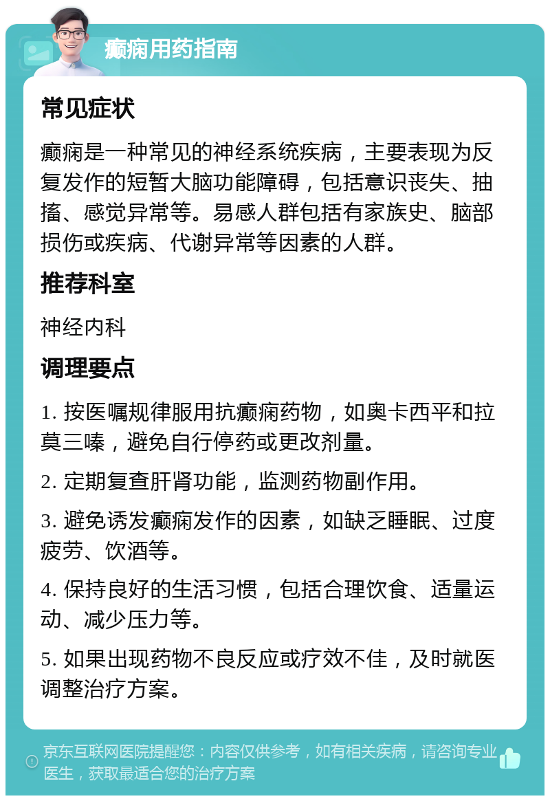 癫痫用药指南 常见症状 癫痫是一种常见的神经系统疾病，主要表现为反复发作的短暂大脑功能障碍，包括意识丧失、抽搐、感觉异常等。易感人群包括有家族史、脑部损伤或疾病、代谢异常等因素的人群。 推荐科室 神经内科 调理要点 1. 按医嘱规律服用抗癫痫药物，如奥卡西平和拉莫三嗪，避免自行停药或更改剂量。 2. 定期复查肝肾功能，监测药物副作用。 3. 避免诱发癫痫发作的因素，如缺乏睡眠、过度疲劳、饮酒等。 4. 保持良好的生活习惯，包括合理饮食、适量运动、减少压力等。 5. 如果出现药物不良反应或疗效不佳，及时就医调整治疗方案。