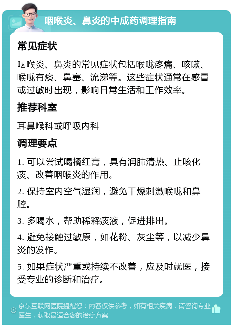 咽喉炎、鼻炎的中成药调理指南 常见症状 咽喉炎、鼻炎的常见症状包括喉咙疼痛、咳嗽、喉咙有痰、鼻塞、流涕等。这些症状通常在感冒或过敏时出现，影响日常生活和工作效率。 推荐科室 耳鼻喉科或呼吸内科 调理要点 1. 可以尝试喝橘红膏，具有润肺清热、止咳化痰、改善咽喉炎的作用。 2. 保持室内空气湿润，避免干燥刺激喉咙和鼻腔。 3. 多喝水，帮助稀释痰液，促进排出。 4. 避免接触过敏原，如花粉、灰尘等，以减少鼻炎的发作。 5. 如果症状严重或持续不改善，应及时就医，接受专业的诊断和治疗。