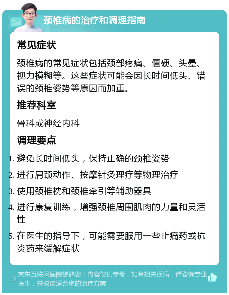 颈椎病的治疗和调理指南 常见症状 颈椎病的常见症状包括颈部疼痛、僵硬、头晕、视力模糊等。这些症状可能会因长时间低头、错误的颈椎姿势等原因而加重。 推荐科室 骨科或神经内科 调理要点 避免长时间低头，保持正确的颈椎姿势 进行肩颈动作、按摩针灸理疗等物理治疗 使用颈椎枕和颈椎牵引等辅助器具 进行康复训练，增强颈椎周围肌肉的力量和灵活性 在医生的指导下，可能需要服用一些止痛药或抗炎药来缓解症状