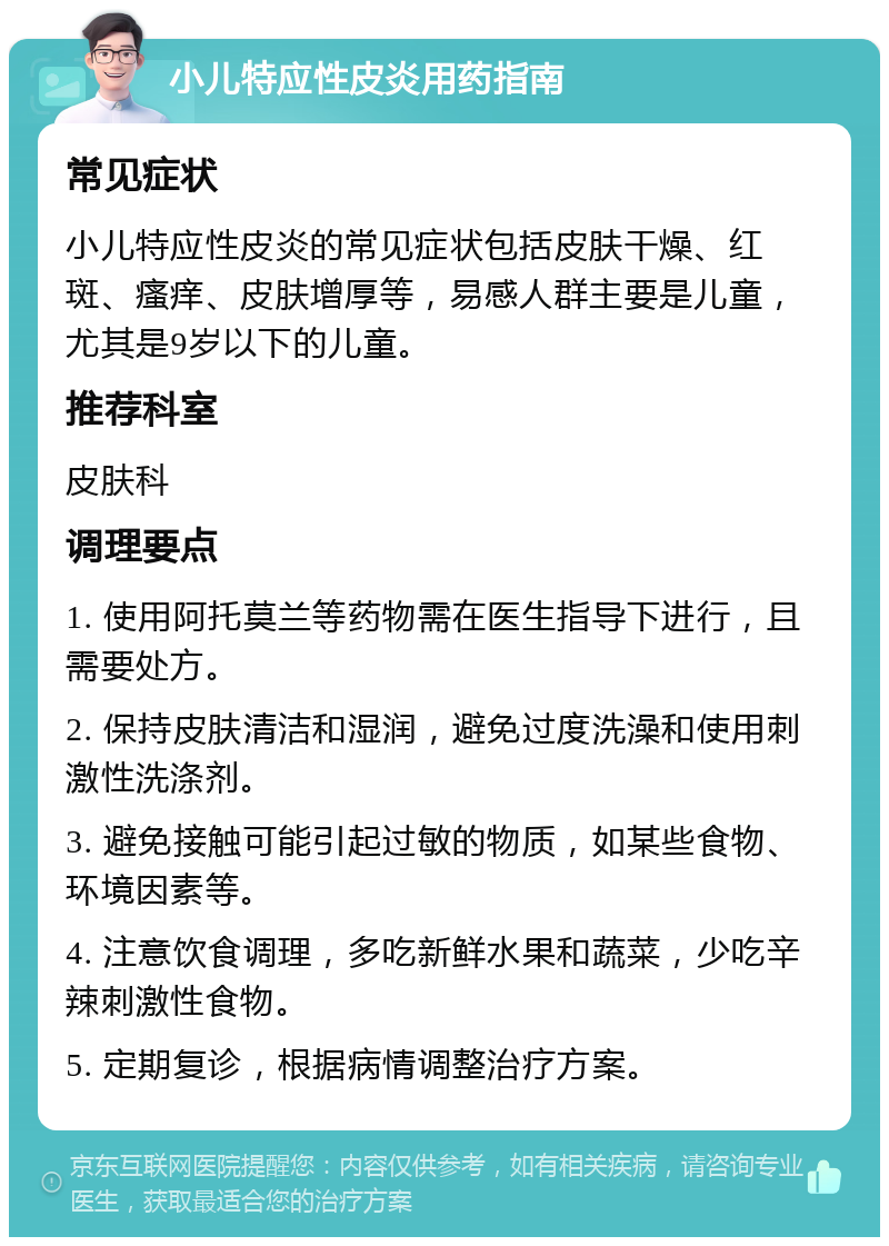 小儿特应性皮炎用药指南 常见症状 小儿特应性皮炎的常见症状包括皮肤干燥、红斑、瘙痒、皮肤增厚等，易感人群主要是儿童，尤其是9岁以下的儿童。 推荐科室 皮肤科 调理要点 1. 使用阿托莫兰等药物需在医生指导下进行，且需要处方。 2. 保持皮肤清洁和湿润，避免过度洗澡和使用刺激性洗涤剂。 3. 避免接触可能引起过敏的物质，如某些食物、环境因素等。 4. 注意饮食调理，多吃新鲜水果和蔬菜，少吃辛辣刺激性食物。 5. 定期复诊，根据病情调整治疗方案。