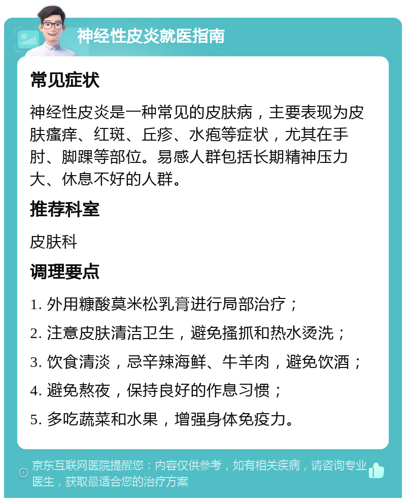 神经性皮炎就医指南 常见症状 神经性皮炎是一种常见的皮肤病，主要表现为皮肤瘙痒、红斑、丘疹、水疱等症状，尤其在手肘、脚踝等部位。易感人群包括长期精神压力大、休息不好的人群。 推荐科室 皮肤科 调理要点 1. 外用糠酸莫米松乳膏进行局部治疗； 2. 注意皮肤清洁卫生，避免搔抓和热水烫洗； 3. 饮食清淡，忌辛辣海鲜、牛羊肉，避免饮酒； 4. 避免熬夜，保持良好的作息习惯； 5. 多吃蔬菜和水果，增强身体免疫力。