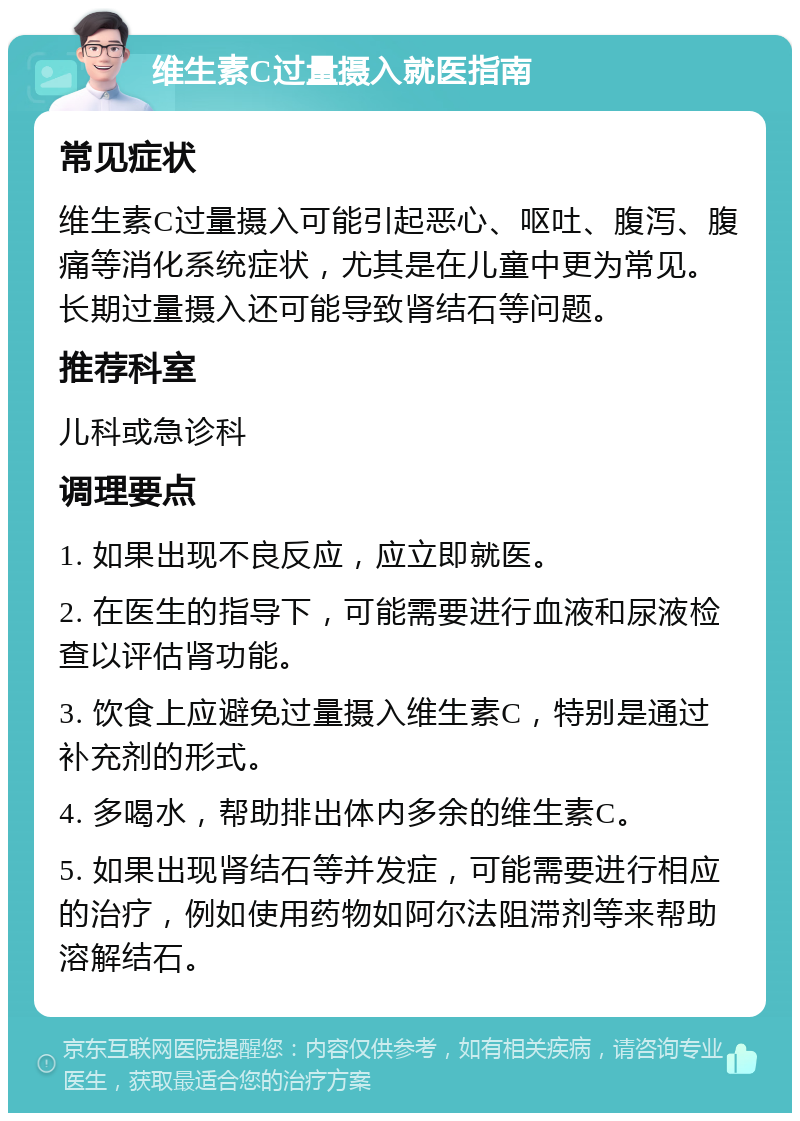 维生素C过量摄入就医指南 常见症状 维生素C过量摄入可能引起恶心、呕吐、腹泻、腹痛等消化系统症状，尤其是在儿童中更为常见。长期过量摄入还可能导致肾结石等问题。 推荐科室 儿科或急诊科 调理要点 1. 如果出现不良反应，应立即就医。 2. 在医生的指导下，可能需要进行血液和尿液检查以评估肾功能。 3. 饮食上应避免过量摄入维生素C，特别是通过补充剂的形式。 4. 多喝水，帮助排出体内多余的维生素C。 5. 如果出现肾结石等并发症，可能需要进行相应的治疗，例如使用药物如阿尔法阻滞剂等来帮助溶解结石。