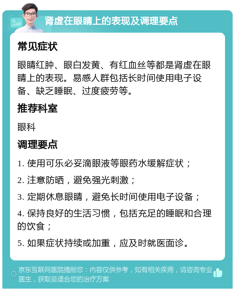 肾虚在眼睛上的表现及调理要点 常见症状 眼睛红肿、眼白发黄、有红血丝等都是肾虚在眼睛上的表现。易感人群包括长时间使用电子设备、缺乏睡眠、过度疲劳等。 推荐科室 眼科 调理要点 1. 使用可乐必妥滴眼液等眼药水缓解症状； 2. 注意防晒，避免强光刺激； 3. 定期休息眼睛，避免长时间使用电子设备； 4. 保持良好的生活习惯，包括充足的睡眠和合理的饮食； 5. 如果症状持续或加重，应及时就医面诊。