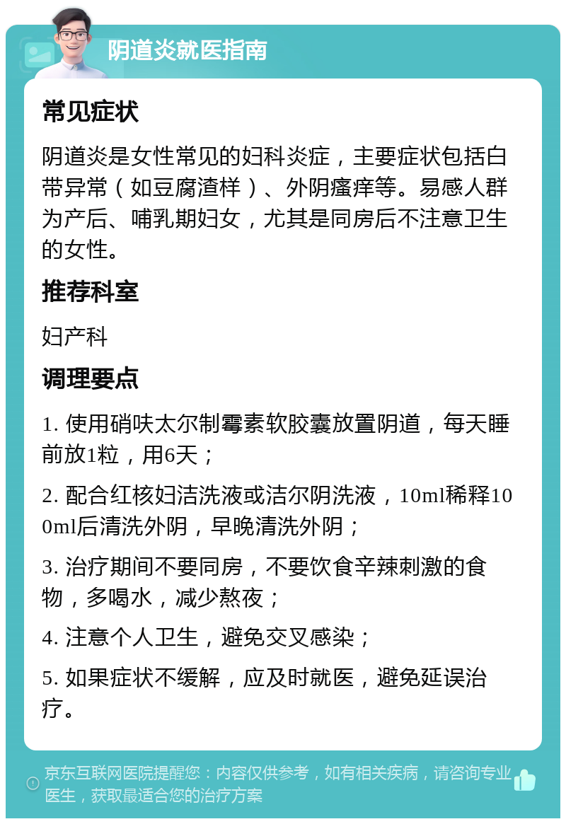 阴道炎就医指南 常见症状 阴道炎是女性常见的妇科炎症，主要症状包括白带异常（如豆腐渣样）、外阴瘙痒等。易感人群为产后、哺乳期妇女，尤其是同房后不注意卫生的女性。 推荐科室 妇产科 调理要点 1. 使用硝呋太尔制霉素软胶囊放置阴道，每天睡前放1粒，用6天； 2. 配合红核妇洁洗液或洁尔阴洗液，10ml稀释100ml后清洗外阴，早晚清洗外阴； 3. 治疗期间不要同房，不要饮食辛辣刺激的食物，多喝水，减少熬夜； 4. 注意个人卫生，避免交叉感染； 5. 如果症状不缓解，应及时就医，避免延误治疗。