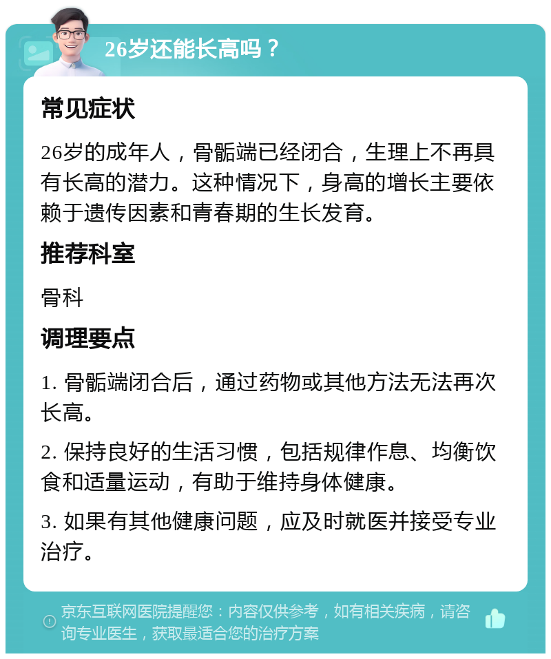 26岁还能长高吗？ 常见症状 26岁的成年人，骨骺端已经闭合，生理上不再具有长高的潜力。这种情况下，身高的增长主要依赖于遗传因素和青春期的生长发育。 推荐科室 骨科 调理要点 1. 骨骺端闭合后，通过药物或其他方法无法再次长高。 2. 保持良好的生活习惯，包括规律作息、均衡饮食和适量运动，有助于维持身体健康。 3. 如果有其他健康问题，应及时就医并接受专业治疗。