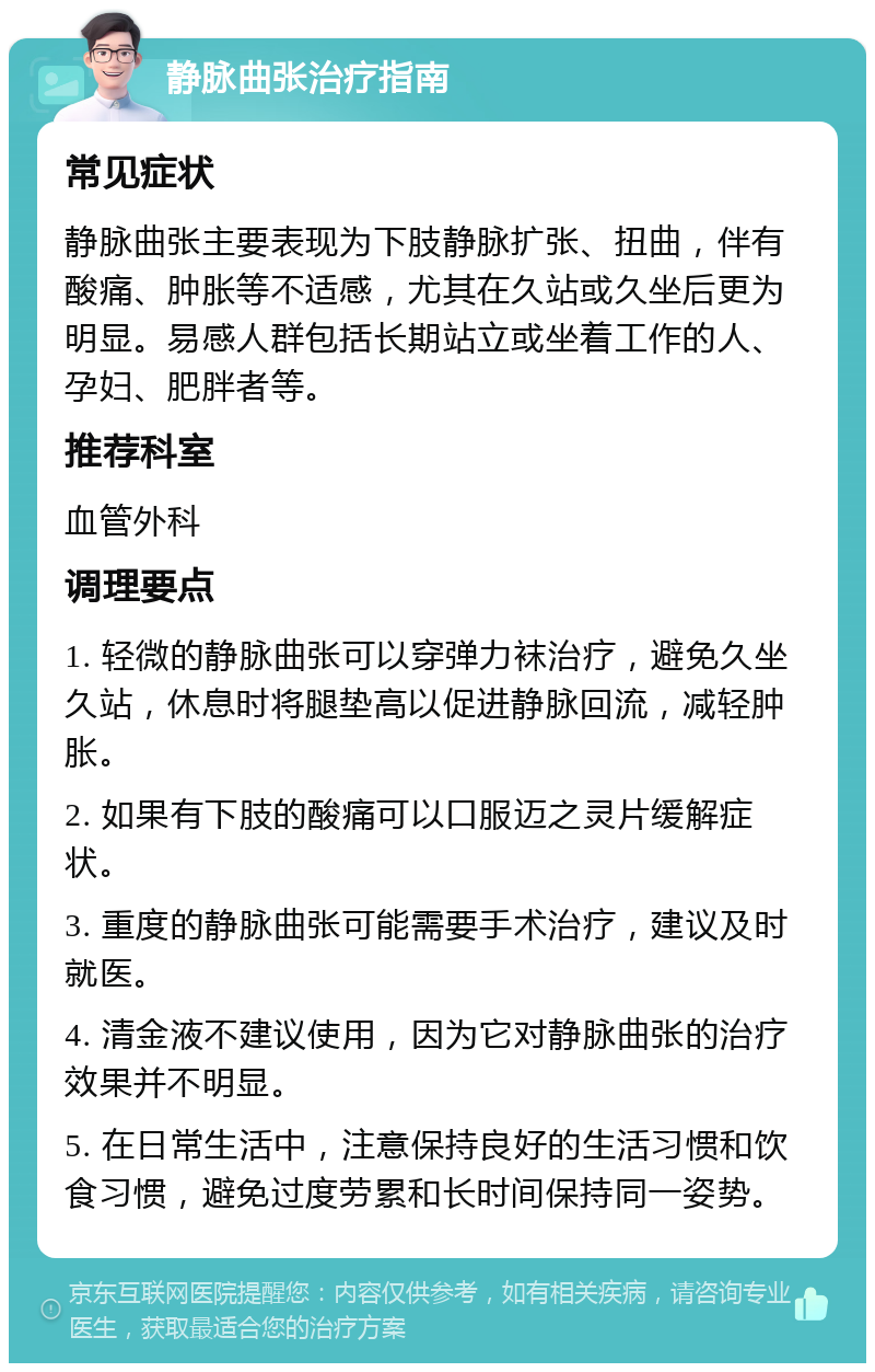 静脉曲张治疗指南 常见症状 静脉曲张主要表现为下肢静脉扩张、扭曲，伴有酸痛、肿胀等不适感，尤其在久站或久坐后更为明显。易感人群包括长期站立或坐着工作的人、孕妇、肥胖者等。 推荐科室 血管外科 调理要点 1. 轻微的静脉曲张可以穿弹力袜治疗，避免久坐久站，休息时将腿垫高以促进静脉回流，减轻肿胀。 2. 如果有下肢的酸痛可以口服迈之灵片缓解症状。 3. 重度的静脉曲张可能需要手术治疗，建议及时就医。 4. 清金液不建议使用，因为它对静脉曲张的治疗效果并不明显。 5. 在日常生活中，注意保持良好的生活习惯和饮食习惯，避免过度劳累和长时间保持同一姿势。