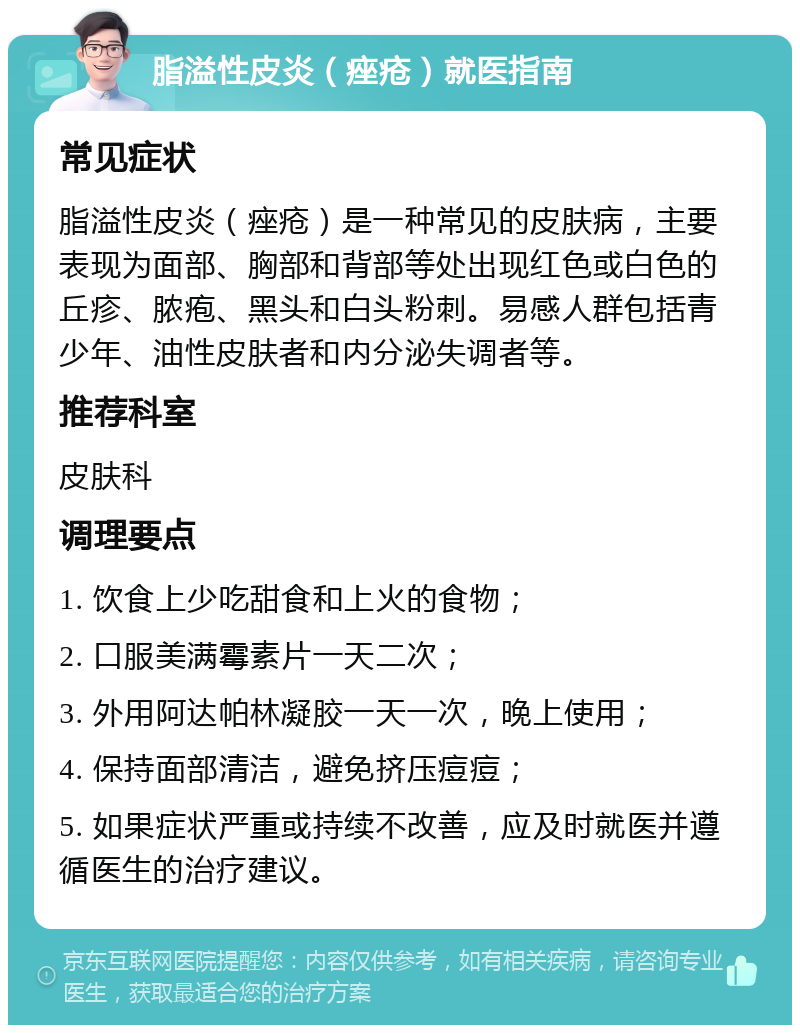 脂溢性皮炎（痤疮）就医指南 常见症状 脂溢性皮炎（痤疮）是一种常见的皮肤病，主要表现为面部、胸部和背部等处出现红色或白色的丘疹、脓疱、黑头和白头粉刺。易感人群包括青少年、油性皮肤者和内分泌失调者等。 推荐科室 皮肤科 调理要点 1. 饮食上少吃甜食和上火的食物； 2. 口服美满霉素片一天二次； 3. 外用阿达帕林凝胶一天一次，晚上使用； 4. 保持面部清洁，避免挤压痘痘； 5. 如果症状严重或持续不改善，应及时就医并遵循医生的治疗建议。