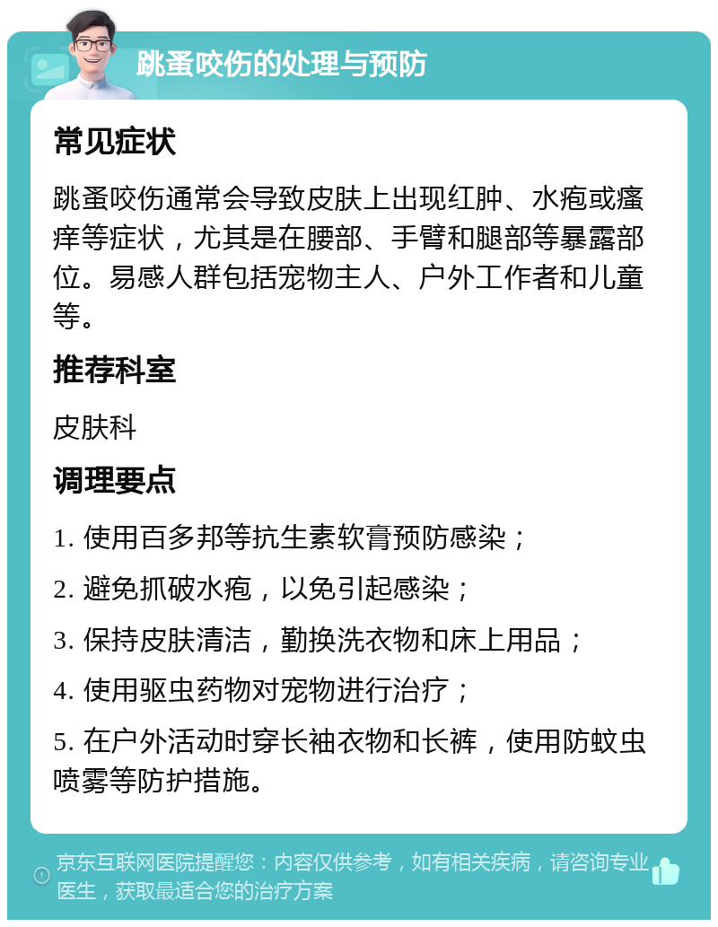 跳蚤咬伤的处理与预防 常见症状 跳蚤咬伤通常会导致皮肤上出现红肿、水疱或瘙痒等症状，尤其是在腰部、手臂和腿部等暴露部位。易感人群包括宠物主人、户外工作者和儿童等。 推荐科室 皮肤科 调理要点 1. 使用百多邦等抗生素软膏预防感染； 2. 避免抓破水疱，以免引起感染； 3. 保持皮肤清洁，勤换洗衣物和床上用品； 4. 使用驱虫药物对宠物进行治疗； 5. 在户外活动时穿长袖衣物和长裤，使用防蚊虫喷雾等防护措施。