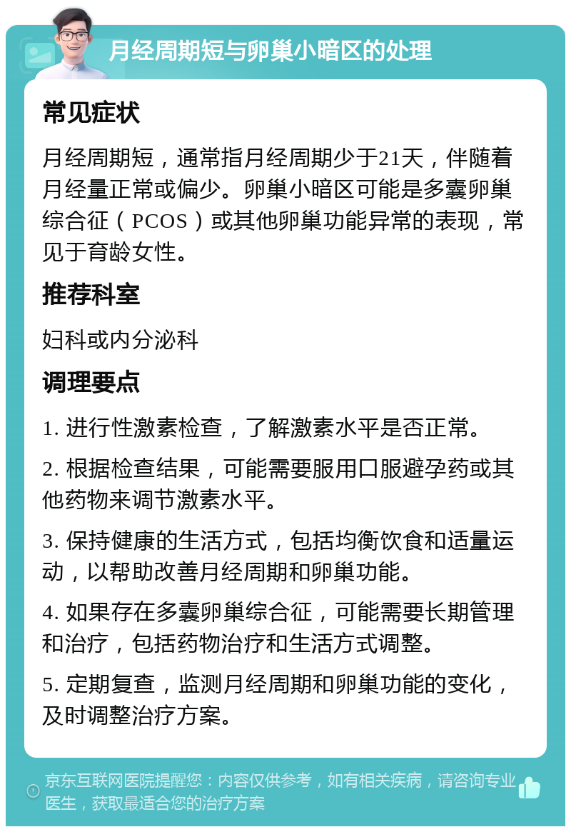 月经周期短与卵巢小暗区的处理 常见症状 月经周期短，通常指月经周期少于21天，伴随着月经量正常或偏少。卵巢小暗区可能是多囊卵巢综合征（PCOS）或其他卵巢功能异常的表现，常见于育龄女性。 推荐科室 妇科或内分泌科 调理要点 1. 进行性激素检查，了解激素水平是否正常。 2. 根据检查结果，可能需要服用口服避孕药或其他药物来调节激素水平。 3. 保持健康的生活方式，包括均衡饮食和适量运动，以帮助改善月经周期和卵巢功能。 4. 如果存在多囊卵巢综合征，可能需要长期管理和治疗，包括药物治疗和生活方式调整。 5. 定期复查，监测月经周期和卵巢功能的变化，及时调整治疗方案。