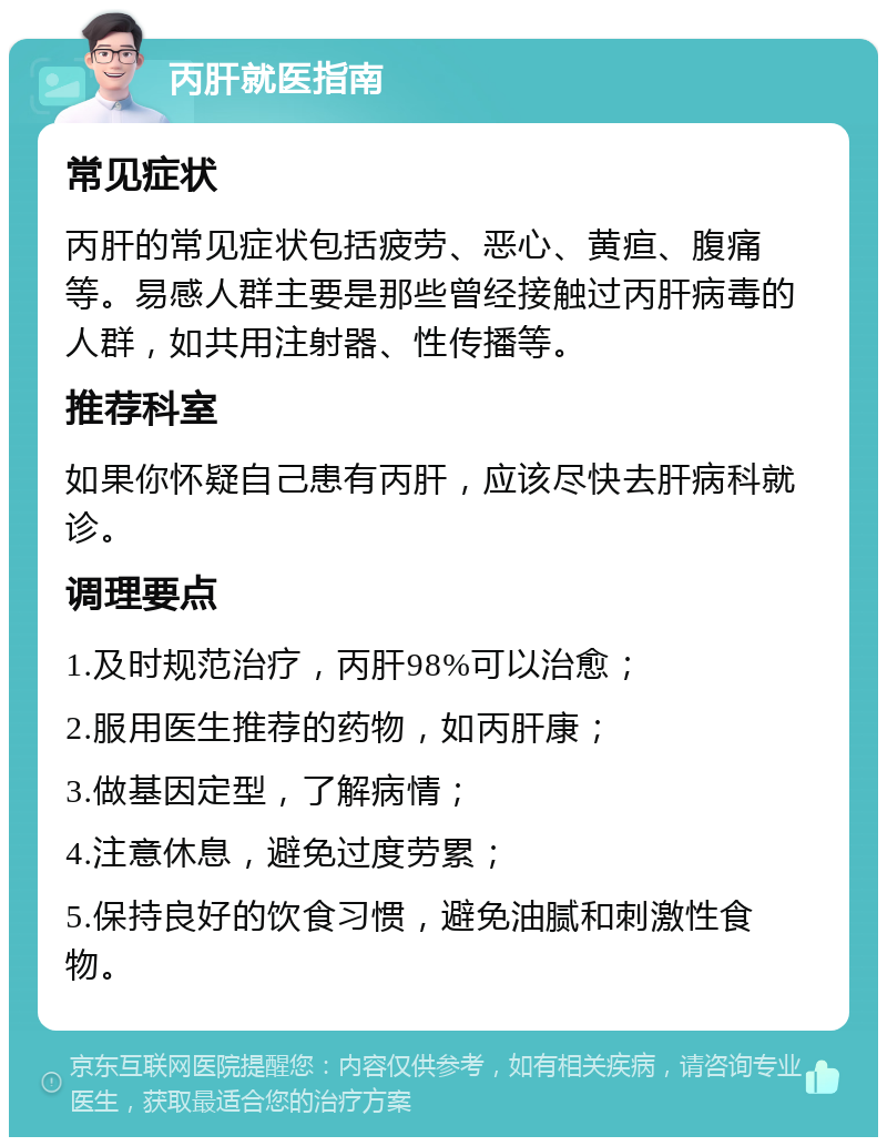 丙肝就医指南 常见症状 丙肝的常见症状包括疲劳、恶心、黄疸、腹痛等。易感人群主要是那些曾经接触过丙肝病毒的人群，如共用注射器、性传播等。 推荐科室 如果你怀疑自己患有丙肝，应该尽快去肝病科就诊。 调理要点 1.及时规范治疗，丙肝98%可以治愈； 2.服用医生推荐的药物，如丙肝康； 3.做基因定型，了解病情； 4.注意休息，避免过度劳累； 5.保持良好的饮食习惯，避免油腻和刺激性食物。