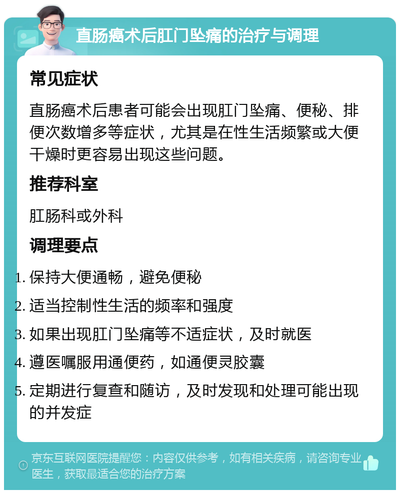 直肠癌术后肛门坠痛的治疗与调理 常见症状 直肠癌术后患者可能会出现肛门坠痛、便秘、排便次数增多等症状，尤其是在性生活频繁或大便干燥时更容易出现这些问题。 推荐科室 肛肠科或外科 调理要点 保持大便通畅，避免便秘 适当控制性生活的频率和强度 如果出现肛门坠痛等不适症状，及时就医 遵医嘱服用通便药，如通便灵胶囊 定期进行复查和随访，及时发现和处理可能出现的并发症