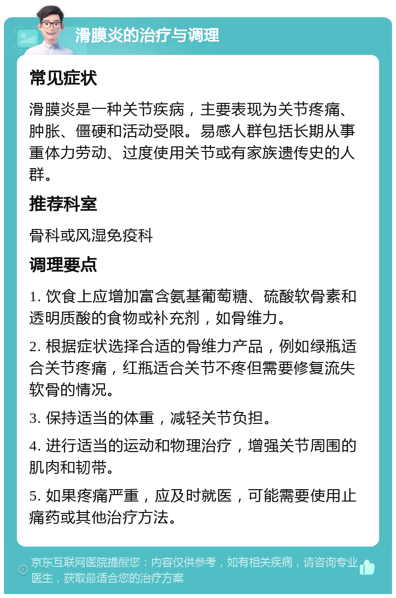 滑膜炎的治疗与调理 常见症状 滑膜炎是一种关节疾病，主要表现为关节疼痛、肿胀、僵硬和活动受限。易感人群包括长期从事重体力劳动、过度使用关节或有家族遗传史的人群。 推荐科室 骨科或风湿免疫科 调理要点 1. 饮食上应增加富含氨基葡萄糖、硫酸软骨素和透明质酸的食物或补充剂，如骨维力。 2. 根据症状选择合适的骨维力产品，例如绿瓶适合关节疼痛，红瓶适合关节不疼但需要修复流失软骨的情况。 3. 保持适当的体重，减轻关节负担。 4. 进行适当的运动和物理治疗，增强关节周围的肌肉和韧带。 5. 如果疼痛严重，应及时就医，可能需要使用止痛药或其他治疗方法。