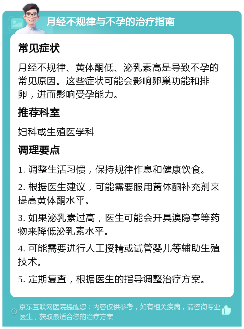 月经不规律与不孕的治疗指南 常见症状 月经不规律、黄体酮低、泌乳素高是导致不孕的常见原因。这些症状可能会影响卵巢功能和排卵，进而影响受孕能力。 推荐科室 妇科或生殖医学科 调理要点 1. 调整生活习惯，保持规律作息和健康饮食。 2. 根据医生建议，可能需要服用黄体酮补充剂来提高黄体酮水平。 3. 如果泌乳素过高，医生可能会开具溴隐亭等药物来降低泌乳素水平。 4. 可能需要进行人工授精或试管婴儿等辅助生殖技术。 5. 定期复查，根据医生的指导调整治疗方案。