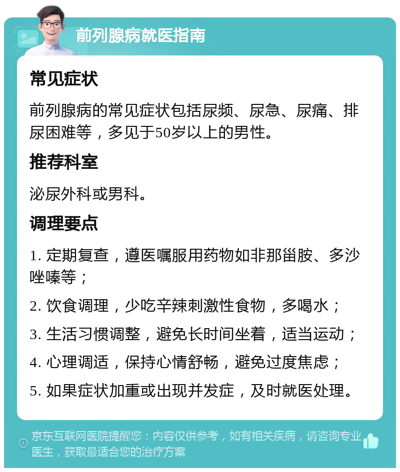 前列腺病就医指南 常见症状 前列腺病的常见症状包括尿频、尿急、尿痛、排尿困难等，多见于50岁以上的男性。 推荐科室 泌尿外科或男科。 调理要点 1. 定期复查，遵医嘱服用药物如非那甾胺、多沙唑嗪等； 2. 饮食调理，少吃辛辣刺激性食物，多喝水； 3. 生活习惯调整，避免长时间坐着，适当运动； 4. 心理调适，保持心情舒畅，避免过度焦虑； 5. 如果症状加重或出现并发症，及时就医处理。