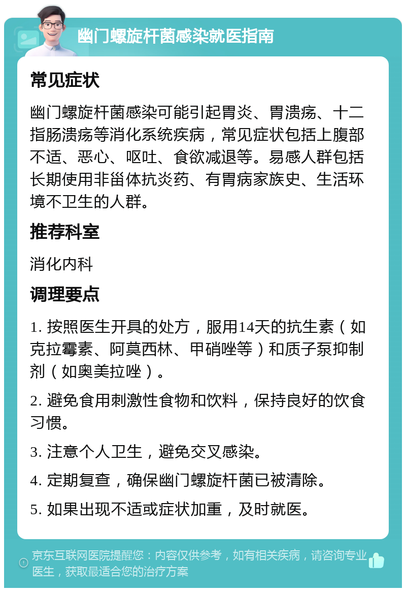 幽门螺旋杆菌感染就医指南 常见症状 幽门螺旋杆菌感染可能引起胃炎、胃溃疡、十二指肠溃疡等消化系统疾病，常见症状包括上腹部不适、恶心、呕吐、食欲减退等。易感人群包括长期使用非甾体抗炎药、有胃病家族史、生活环境不卫生的人群。 推荐科室 消化内科 调理要点 1. 按照医生开具的处方，服用14天的抗生素（如克拉霉素、阿莫西林、甲硝唑等）和质子泵抑制剂（如奥美拉唑）。 2. 避免食用刺激性食物和饮料，保持良好的饮食习惯。 3. 注意个人卫生，避免交叉感染。 4. 定期复查，确保幽门螺旋杆菌已被清除。 5. 如果出现不适或症状加重，及时就医。