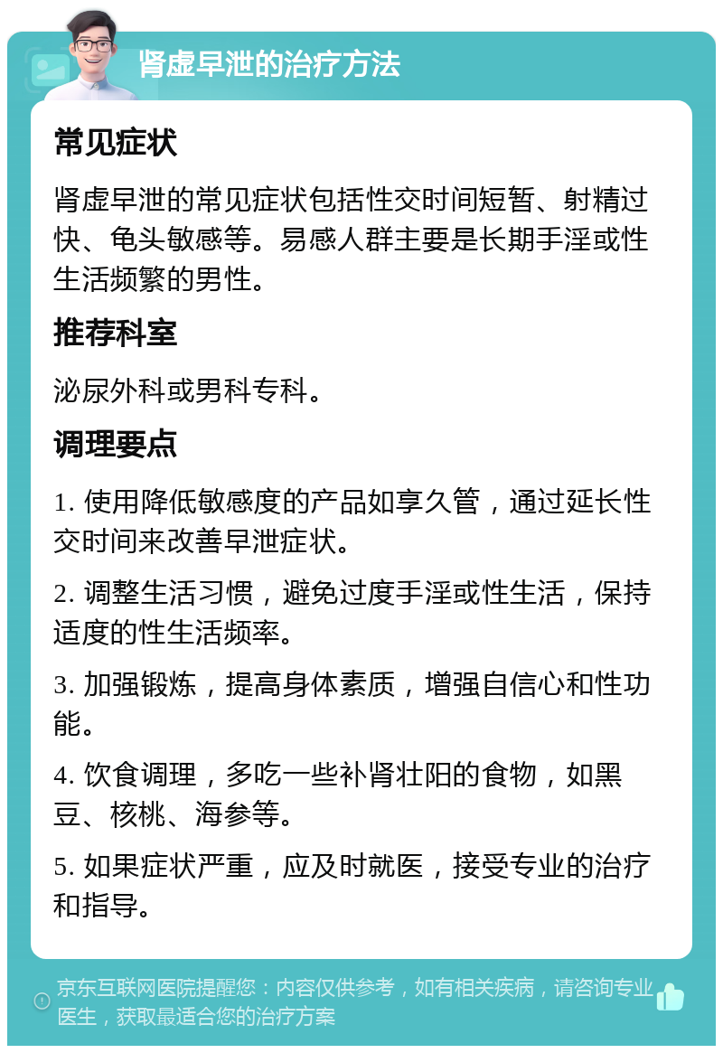 肾虚早泄的治疗方法 常见症状 肾虚早泄的常见症状包括性交时间短暂、射精过快、龟头敏感等。易感人群主要是长期手淫或性生活频繁的男性。 推荐科室 泌尿外科或男科专科。 调理要点 1. 使用降低敏感度的产品如享久管，通过延长性交时间来改善早泄症状。 2. 调整生活习惯，避免过度手淫或性生活，保持适度的性生活频率。 3. 加强锻炼，提高身体素质，增强自信心和性功能。 4. 饮食调理，多吃一些补肾壮阳的食物，如黑豆、核桃、海参等。 5. 如果症状严重，应及时就医，接受专业的治疗和指导。