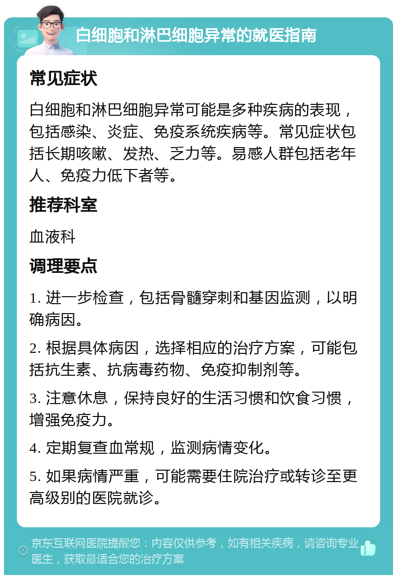 白细胞和淋巴细胞异常的就医指南 常见症状 白细胞和淋巴细胞异常可能是多种疾病的表现，包括感染、炎症、免疫系统疾病等。常见症状包括长期咳嗽、发热、乏力等。易感人群包括老年人、免疫力低下者等。 推荐科室 血液科 调理要点 1. 进一步检查，包括骨髓穿刺和基因监测，以明确病因。 2. 根据具体病因，选择相应的治疗方案，可能包括抗生素、抗病毒药物、免疫抑制剂等。 3. 注意休息，保持良好的生活习惯和饮食习惯，增强免疫力。 4. 定期复查血常规，监测病情变化。 5. 如果病情严重，可能需要住院治疗或转诊至更高级别的医院就诊。