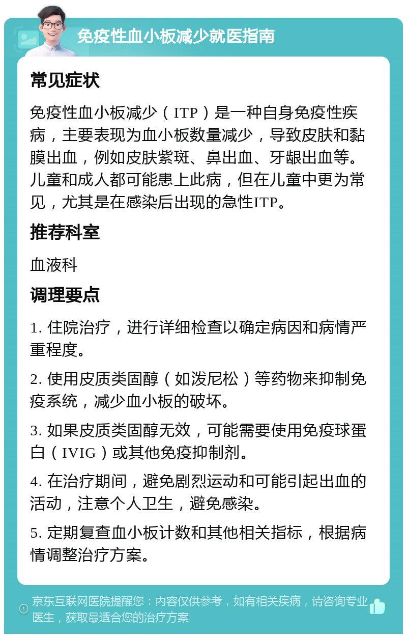 免疫性血小板减少就医指南 常见症状 免疫性血小板减少（ITP）是一种自身免疫性疾病，主要表现为血小板数量减少，导致皮肤和黏膜出血，例如皮肤紫斑、鼻出血、牙龈出血等。儿童和成人都可能患上此病，但在儿童中更为常见，尤其是在感染后出现的急性ITP。 推荐科室 血液科 调理要点 1. 住院治疗，进行详细检查以确定病因和病情严重程度。 2. 使用皮质类固醇（如泼尼松）等药物来抑制免疫系统，减少血小板的破坏。 3. 如果皮质类固醇无效，可能需要使用免疫球蛋白（IVIG）或其他免疫抑制剂。 4. 在治疗期间，避免剧烈运动和可能引起出血的活动，注意个人卫生，避免感染。 5. 定期复查血小板计数和其他相关指标，根据病情调整治疗方案。