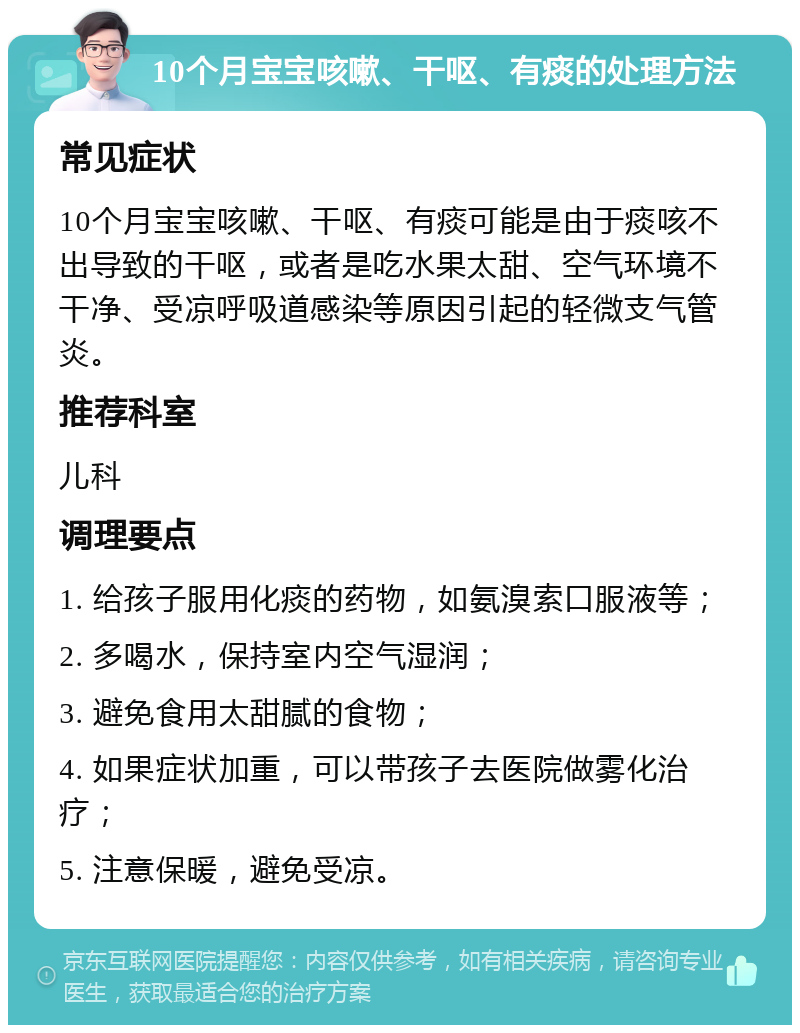 10个月宝宝咳嗽、干呕、有痰的处理方法 常见症状 10个月宝宝咳嗽、干呕、有痰可能是由于痰咳不出导致的干呕，或者是吃水果太甜、空气环境不干净、受凉呼吸道感染等原因引起的轻微支气管炎。 推荐科室 儿科 调理要点 1. 给孩子服用化痰的药物，如氨溴索口服液等； 2. 多喝水，保持室内空气湿润； 3. 避免食用太甜腻的食物； 4. 如果症状加重，可以带孩子去医院做雾化治疗； 5. 注意保暖，避免受凉。