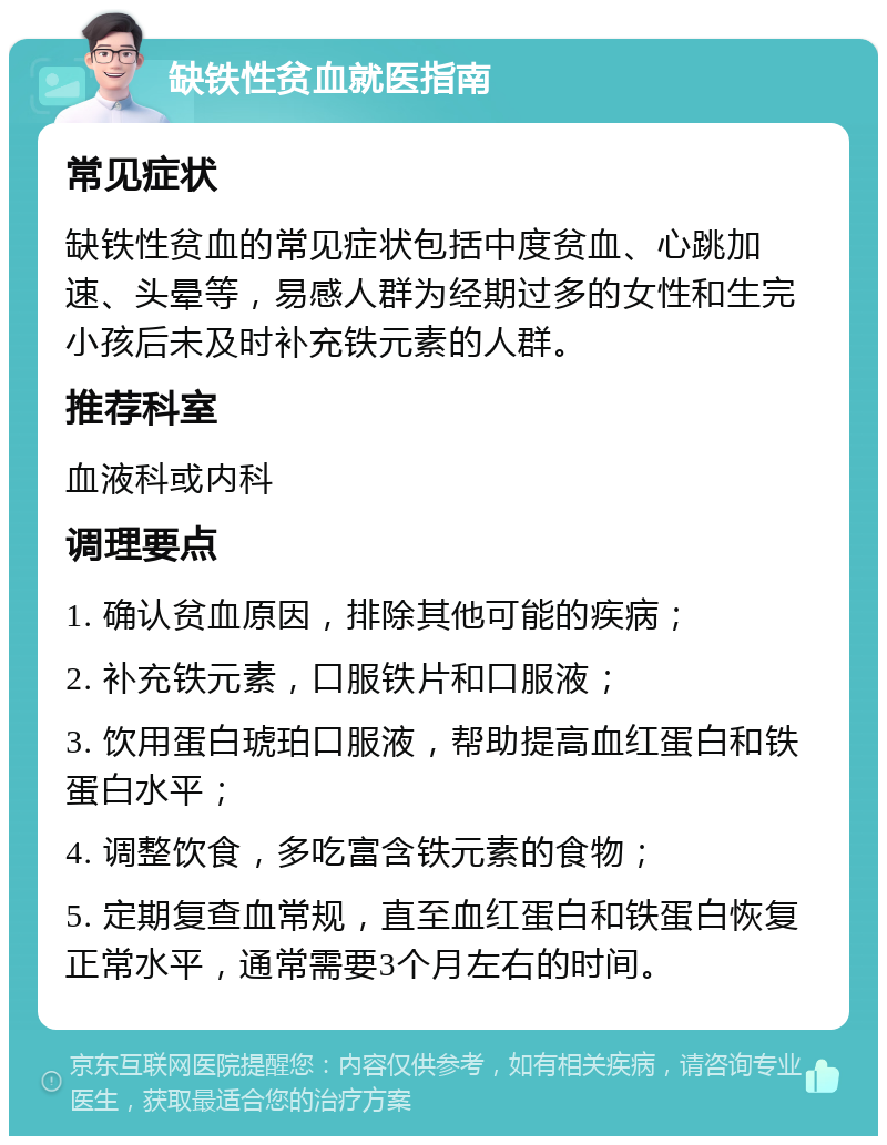 缺铁性贫血就医指南 常见症状 缺铁性贫血的常见症状包括中度贫血、心跳加速、头晕等，易感人群为经期过多的女性和生完小孩后未及时补充铁元素的人群。 推荐科室 血液科或内科 调理要点 1. 确认贫血原因，排除其他可能的疾病； 2. 补充铁元素，口服铁片和口服液； 3. 饮用蛋白琥珀口服液，帮助提高血红蛋白和铁蛋白水平； 4. 调整饮食，多吃富含铁元素的食物； 5. 定期复查血常规，直至血红蛋白和铁蛋白恢复正常水平，通常需要3个月左右的时间。