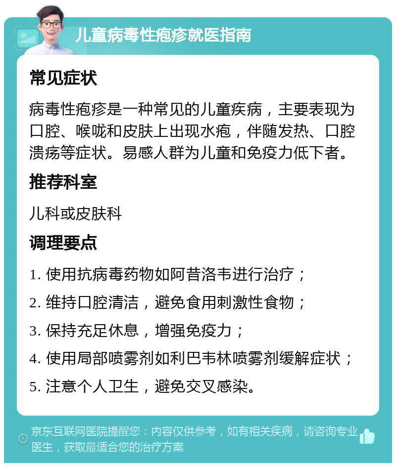 儿童病毒性疱疹就医指南 常见症状 病毒性疱疹是一种常见的儿童疾病，主要表现为口腔、喉咙和皮肤上出现水疱，伴随发热、口腔溃疡等症状。易感人群为儿童和免疫力低下者。 推荐科室 儿科或皮肤科 调理要点 1. 使用抗病毒药物如阿昔洛韦进行治疗； 2. 维持口腔清洁，避免食用刺激性食物； 3. 保持充足休息，增强免疫力； 4. 使用局部喷雾剂如利巴韦林喷雾剂缓解症状； 5. 注意个人卫生，避免交叉感染。