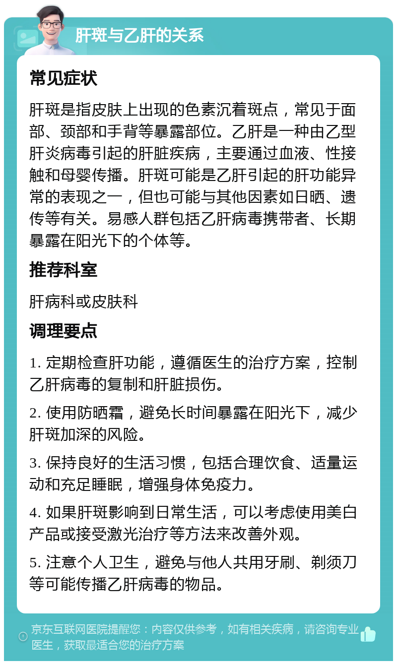 肝斑与乙肝的关系 常见症状 肝斑是指皮肤上出现的色素沉着斑点，常见于面部、颈部和手背等暴露部位。乙肝是一种由乙型肝炎病毒引起的肝脏疾病，主要通过血液、性接触和母婴传播。肝斑可能是乙肝引起的肝功能异常的表现之一，但也可能与其他因素如日晒、遗传等有关。易感人群包括乙肝病毒携带者、长期暴露在阳光下的个体等。 推荐科室 肝病科或皮肤科 调理要点 1. 定期检查肝功能，遵循医生的治疗方案，控制乙肝病毒的复制和肝脏损伤。 2. 使用防晒霜，避免长时间暴露在阳光下，减少肝斑加深的风险。 3. 保持良好的生活习惯，包括合理饮食、适量运动和充足睡眠，增强身体免疫力。 4. 如果肝斑影响到日常生活，可以考虑使用美白产品或接受激光治疗等方法来改善外观。 5. 注意个人卫生，避免与他人共用牙刷、剃须刀等可能传播乙肝病毒的物品。