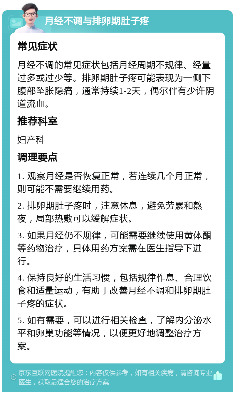 月经不调与排卵期肚子疼 常见症状 月经不调的常见症状包括月经周期不规律、经量过多或过少等。排卵期肚子疼可能表现为一侧下腹部坠胀隐痛，通常持续1-2天，偶尔伴有少许阴道流血。 推荐科室 妇产科 调理要点 1. 观察月经是否恢复正常，若连续几个月正常，则可能不需要继续用药。 2. 排卵期肚子疼时，注意休息，避免劳累和熬夜，局部热敷可以缓解症状。 3. 如果月经仍不规律，可能需要继续使用黄体酮等药物治疗，具体用药方案需在医生指导下进行。 4. 保持良好的生活习惯，包括规律作息、合理饮食和适量运动，有助于改善月经不调和排卵期肚子疼的症状。 5. 如有需要，可以进行相关检查，了解内分泌水平和卵巢功能等情况，以便更好地调整治疗方案。