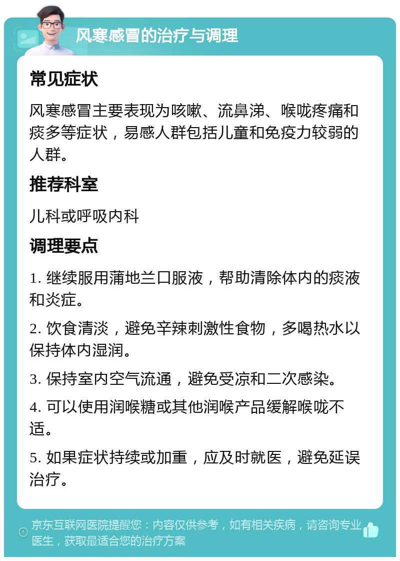 风寒感冒的治疗与调理 常见症状 风寒感冒主要表现为咳嗽、流鼻涕、喉咙疼痛和痰多等症状，易感人群包括儿童和免疫力较弱的人群。 推荐科室 儿科或呼吸内科 调理要点 1. 继续服用蒲地兰口服液，帮助清除体内的痰液和炎症。 2. 饮食清淡，避免辛辣刺激性食物，多喝热水以保持体内湿润。 3. 保持室内空气流通，避免受凉和二次感染。 4. 可以使用润喉糖或其他润喉产品缓解喉咙不适。 5. 如果症状持续或加重，应及时就医，避免延误治疗。