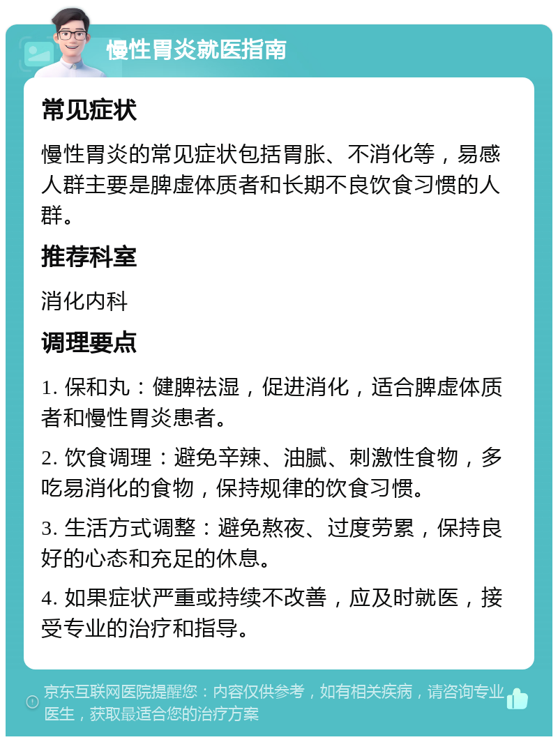 慢性胃炎就医指南 常见症状 慢性胃炎的常见症状包括胃胀、不消化等，易感人群主要是脾虚体质者和长期不良饮食习惯的人群。 推荐科室 消化内科 调理要点 1. 保和丸：健脾祛湿，促进消化，适合脾虚体质者和慢性胃炎患者。 2. 饮食调理：避免辛辣、油腻、刺激性食物，多吃易消化的食物，保持规律的饮食习惯。 3. 生活方式调整：避免熬夜、过度劳累，保持良好的心态和充足的休息。 4. 如果症状严重或持续不改善，应及时就医，接受专业的治疗和指导。