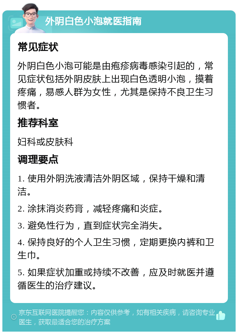 外阴白色小泡就医指南 常见症状 外阴白色小泡可能是由疱疹病毒感染引起的，常见症状包括外阴皮肤上出现白色透明小泡，摸着疼痛，易感人群为女性，尤其是保持不良卫生习惯者。 推荐科室 妇科或皮肤科 调理要点 1. 使用外阴洗液清洁外阴区域，保持干燥和清洁。 2. 涂抹消炎药膏，减轻疼痛和炎症。 3. 避免性行为，直到症状完全消失。 4. 保持良好的个人卫生习惯，定期更换内裤和卫生巾。 5. 如果症状加重或持续不改善，应及时就医并遵循医生的治疗建议。